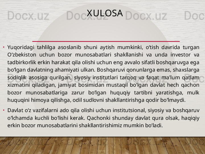 X ULOSA
•
Yuqoridagi  tahlilga  asoslanib  shuni  aytish  mumkinki,  o‘tish  davrida  turgan 
O‘zbekiston  uchun  bozor  munosabatlari  shakllanishi  va  unda  investor  va 
tadbirkorlik erkin harakat qila olishi uchun eng avvalo sifatli boshqaruvga ega 
bo‘lgan davlatning ahamiyati ulkan. Boshqaruvi qonunlarga emas, shaxslarga 
sodiqlik  asosiga  qurilgan,  siyosiy  institutlari  tarqoq  va  faqat  ma'lum  qatlam 
xizmatini  qiladigan,  jamiyat  bosimidan  mustaqil  bo‘lgan  davlat  hech  qachon 
bozor  munosabatlariga  zarur  bo‘lgan  huquqiy  tartibni  yaratishga,  mulk 
huquqini himoya qilishga, odil sudlovni shakllantirishga qodir bo‘lmaydi.  
•
Davlat o‘z vazifalarni ado qila olishi uchun institutsional, siyosiy va boshqaruv 
o‘lchamda  kuchli  bo‘lishi  kerak.  Qachonki  shunday  davlat  qura  olsak,  haqiqiy 
erkin bozor munosabatlarini shakllantirishimiz mumkin bo‘ladi.  