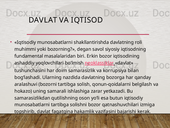 DAV LAT VA I QTI SOD
•
«Iqtisodiy munosabatlarni shakllantirishda davlatning roli 
muhimmi yoki bozorning?», degan savol siyosiy iqtisodning 
fundamental masalalaridan biri. Erkin bozor iqtisodining 
ashaddiy yoqlovchilari bo‘lmish  neoklassiklar   «davlat» 
tushunchasini har doim samarasizlik va korrupsiya bilan 
bog‘lashadi. Ularning nazdida davlatning bozorga har qanday 
aralashuvi (bozorni tartibga solish, qonun-qoidalarni belgilash va 
hokazo) uning samarali ishlashiga zarar yetkazadi. Bu 
samarasizlikdan qutilishning oson yo‘li esa butun iqtisodiy 
munosabatlarni tartibga solishni bozor qatnashuvchilari izmiga 
topshirib, davlat faqatgina hakamlik vazifasini bajarishi kerak.  