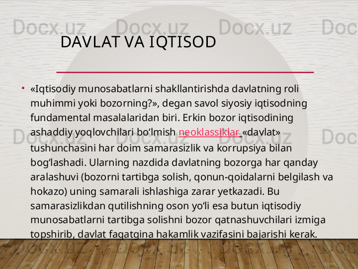 DAV LAT VA I QTI SOD
•
«Iqtisodiy munosabatlarni shakllantirishda davlatning roli 
muhimmi yoki bozorning?», degan savol siyosiy iqtisodning 
fundamental masalalaridan biri. Erkin bozor iqtisodining 
ashaddiy yoqlovchilari bo‘lmish  neoklassiklar   «davlat» 
tushunchasini har doim samarasizlik va korrupsiya bilan 
bog‘lashadi. Ularning nazdida davlatning bozorga har qanday 
aralashuvi (bozorni tartibga solish, qonun-qoidalarni belgilash va 
hokazo) uning samarali ishlashiga zarar yetkazadi. Bu 
samarasizlikdan qutilishning oson yo‘li esa butun iqtisodiy 
munosabatlarni tartibga solishni bozor qatnashuvchilari izmiga 
topshirib, davlat faqatgina hakamlik vazifasini bajarishi kerak.