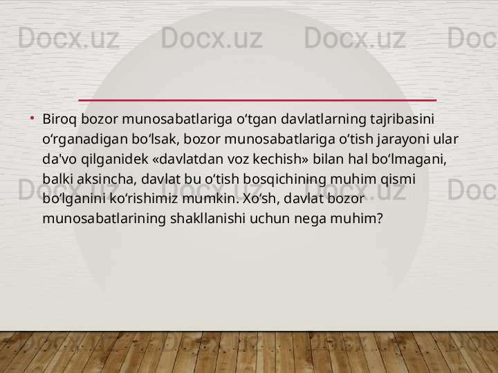 •
Biroq bozor munosabatlariga o‘tgan davlatlarning tajribasini 
o‘rganadigan bo‘lsak, bozor munosabatlariga o‘tish jarayoni ular 
da'vo qilganidek «davlatdan voz kechish» bilan hal bo‘lmagani, 
balki aksincha, davlat bu o‘tish bosqichining muhim qismi 
bo‘lganini ko‘rishimiz mumkin. Xo‘sh, davlat bozor 
munosabatlarining shakllanishi uchun nega muhim?  