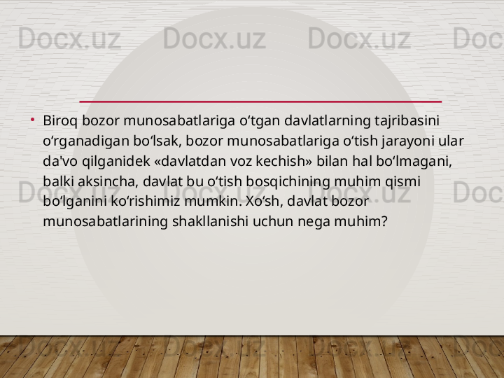 •
Biroq bozor munosabatlariga o‘tgan davlatlarning tajribasini 
o‘rganadigan bo‘lsak, bozor munosabatlariga o‘tish jarayoni ular 
da'vo qilganidek «davlatdan voz kechish» bilan hal bo‘lmagani, 
balki aksincha, davlat bu o‘tish bosqichining muhim qismi 
bo‘lganini ko‘rishimiz mumkin. Xo‘sh, davlat bozor 
munosabatlarining shakllanishi uchun nega muhim?