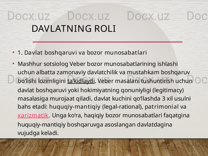 DAV LATN I N G ROLI
•
1. Dav lat  boshqaruv i  v a bozor munosabat l ari   
•
Mashhur sotsiolog Veber bozor munosabatlarining ishlashi 
uchun albatta zamonaviy davlatchilik va mustahkam boshqaruv 
bo‘lishi lozimligini  ta'kidlaydi . Veber masalani tushuntirish uchun 
davlat boshqaruvi yoki hokimiyatning qonuniyligi (legitimacy) 
masalasiga murojaat qiladi, davlat kuchini qo‘llashda 3 xil usulni 
bahs etadi:  huquqiy -mant i qiy  (legal-rational),  pat rimoni al  va  
xarizmat ik . Unga ko‘ra, haqiqiy bozor munosabatlari faqatgina 
huquqiy-mantiqiy boshqaruvga asoslangan davlatdagina 
vujudga keladi.   