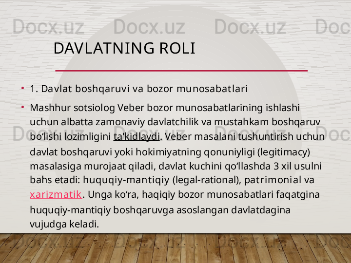 DAV LATN I N G ROLI
•
1. Dav lat  boshqaruv i  v a bozor munosabat l ari   
•
Mashhur sotsiolog Veber bozor munosabatlarining ishlashi 
uchun albatta zamonaviy davlatchilik va mustahkam boshqaruv 
bo‘lishi lozimligini  ta'kidlaydi . Veber masalani tushuntirish uchun 
davlat boshqaruvi yoki hokimiyatning qonuniyligi (legitimacy) 
masalasiga murojaat qiladi, davlat kuchini qo‘llashda 3 xil usulni 
bahs etadi:  huquqiy -mant i qiy  (legal-rational),  pat rimoni al  va  
xarizmat ik . Unga ko‘ra, haqiqiy bozor munosabatlari faqatgina 
huquqiy-mantiqiy boshqaruvga asoslangan davlatdagina 
vujudga keladi.