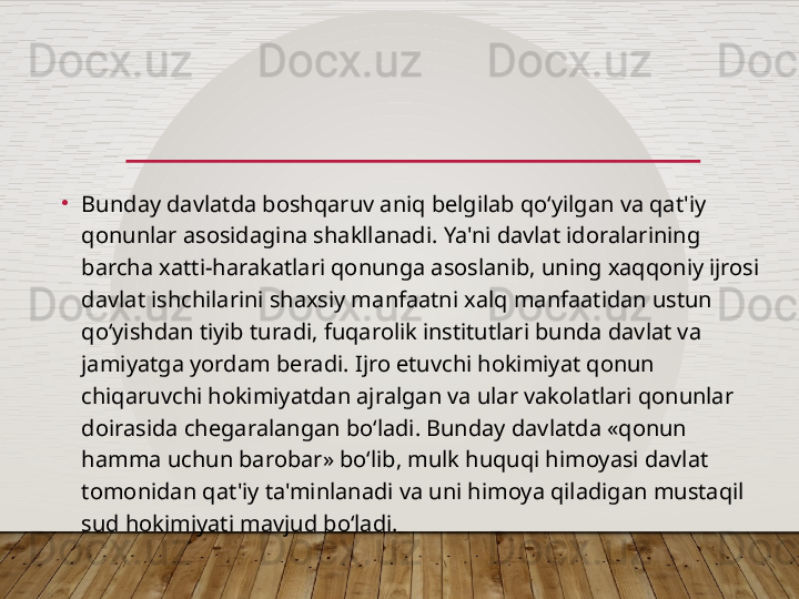 •
Bunday davlatda boshqaruv aniq belgilab qo‘yilgan va qat'iy 
qonunlar asosidagina shakllanadi. Ya'ni davlat idoralarining 
barcha xatti-harakatlari qonunga asoslanib, uning xaqqoniy ijrosi 
davlat ishchilarini shaxsiy manfaatni xalq manfaatidan ustun 
qo‘yishdan tiyib turadi, fuqarolik institutlari bunda davlat va 
jamiyatga yordam beradi. Ijro etuvchi hokimiyat qonun 
chiqaruvchi hokimiyatdan ajralgan va ular vakolatlari qonunlar 
doirasida chegaralangan bo‘ladi. Bunday davlatda «qonun 
hamma uchun barobar» bo‘lib, mulk huquqi himoyasi davlat 
tomonidan qat'iy ta'minlanadi va uni himoya qiladigan mustaqil 
sud hokimiyati mavjud bo‘ladi.  