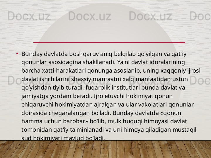 •
Bunday davlatda boshqaruv aniq belgilab qo‘yilgan va qat'iy 
qonunlar asosidagina shakllanadi. Ya'ni davlat idoralarining 
barcha xatti-harakatlari qonunga asoslanib, uning xaqqoniy ijrosi 
davlat ishchilarini shaxsiy manfaatni xalq manfaatidan ustun 
qo‘yishdan tiyib turadi, fuqarolik institutlari bunda davlat va 
jamiyatga yordam beradi. Ijro etuvchi hokimiyat qonun 
chiqaruvchi hokimiyatdan ajralgan va ular vakolatlari qonunlar 
doirasida chegaralangan bo‘ladi. Bunday davlatda «qonun 
hamma uchun barobar» bo‘lib, mulk huquqi himoyasi davlat 
tomonidan qat'iy ta'minlanadi va uni himoya qiladigan mustaqil 
sud hokimiyati mavjud bo‘ladi.