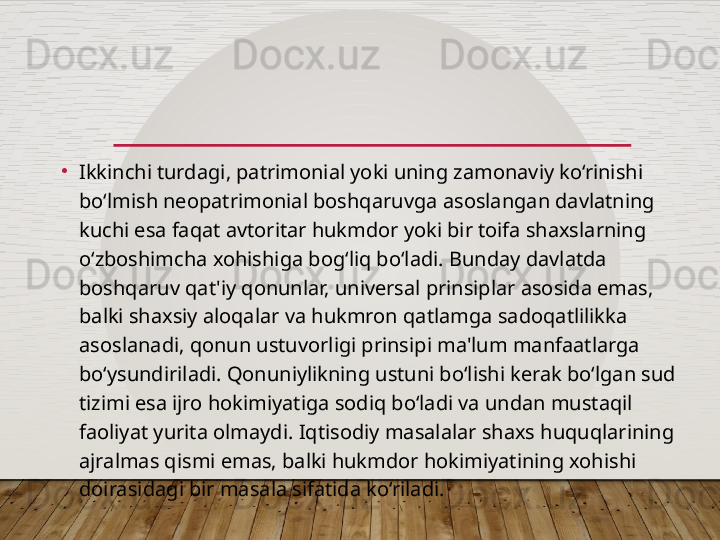 •
Ikkinchi turdagi, patrimonial yoki uning zamonaviy ko‘rinishi 
bo‘lmish neopatrimonial boshqaruvga asoslangan davlatning 
kuchi esa faqat avtoritar hukmdor yoki bir toifa shaxslarning 
o‘zboshimcha xohishiga bog‘liq bo‘ladi. Bunday davlatda 
boshqaruv qat'iy qonunlar, universal prinsiplar asosida emas, 
balki shaxsiy aloqalar va hukmron qatlamga sadoqatlilikka 
asoslanadi, qonun ustuvorligi prinsipi ma'lum manfaatlarga 
bo‘ysundiriladi. Qonuniylikning ustuni bo‘lishi kerak bo‘lgan sud 
tizimi esa ijro hokimiyatiga sodiq bo‘ladi va undan mustaqil 
faoliyat yurita olmaydi. Iqtisodiy masalalar shaxs huquqlarining 
ajralmas qismi emas, balki hukmdor hokimiyatining xohishi 
doirasidagi bir masala sifatida ko‘riladi.  