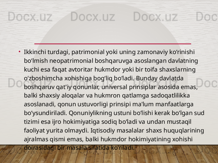 •
Ikkinchi turdagi, patrimonial yoki uning zamonaviy ko‘rinishi 
bo‘lmish neopatrimonial boshqaruvga asoslangan davlatning 
kuchi esa faqat avtoritar hukmdor yoki bir toifa shaxslarning 
o‘zboshimcha xohishiga bog‘liq bo‘ladi. Bunday davlatda 
boshqaruv qat'iy qonunlar, universal prinsiplar asosida emas, 
balki shaxsiy aloqalar va hukmron qatlamga sadoqatlilikka 
asoslanadi, qonun ustuvorligi prinsipi ma'lum manfaatlarga 
bo‘ysundiriladi. Qonuniylikning ustuni bo‘lishi kerak bo‘lgan sud 
tizimi esa ijro hokimiyatiga sodiq bo‘ladi va undan mustaqil 
faoliyat yurita olmaydi. Iqtisodiy masalalar shaxs huquqlarining 
ajralmas qismi emas, balki hukmdor hokimiyatining xohishi 
doirasidagi bir masala sifatida ko‘riladi.