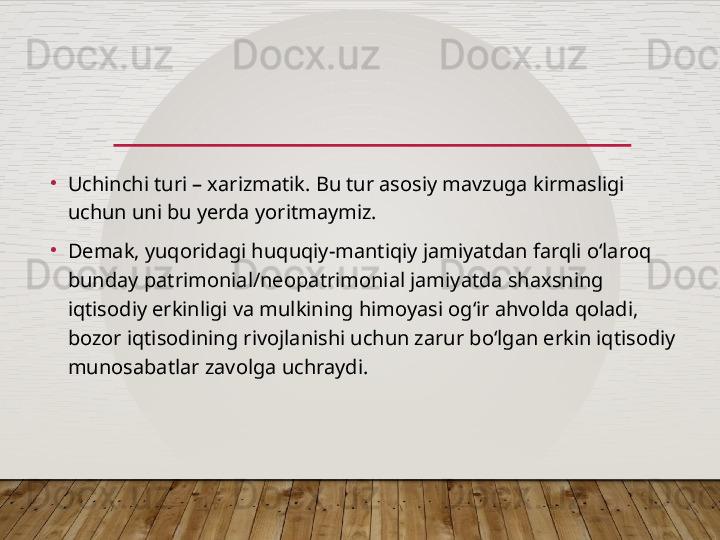 •
Uchinchi turi – xarizmatik. Bu tur asosiy mavzuga kirmasligi 
uchun uni bu yerda yoritmaymiz.
•
Demak, yuqoridagi huquqiy-mantiqiy jamiyatdan farqli o‘laroq 
bunday patrimonial/neopatrimonial jamiyatda shaxsning 
iqtisodiy erkinligi va mulkining himoyasi og‘ir ahvolda qoladi, 
bozor iqtisodining rivojlanishi uchun zarur bo‘lgan erkin iqtisodiy 
munosabatlar zavolga uchraydi.    