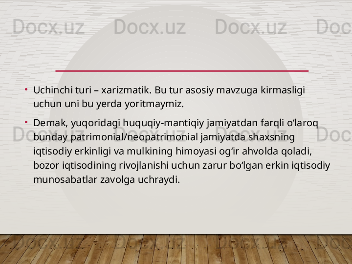 •
Uchinchi turi – xarizmatik. Bu tur asosiy mavzuga kirmasligi 
uchun uni bu yerda yoritmaymiz.
•
Demak, yuqoridagi huquqiy-mantiqiy jamiyatdan farqli o‘laroq 
bunday patrimonial/neopatrimonial jamiyatda shaxsning 
iqtisodiy erkinligi va mulkining himoyasi og‘ir ahvolda qoladi, 
bozor iqtisodining rivojlanishi uchun zarur bo‘lgan erkin iqtisodiy 
munosabatlar zavolga uchraydi.