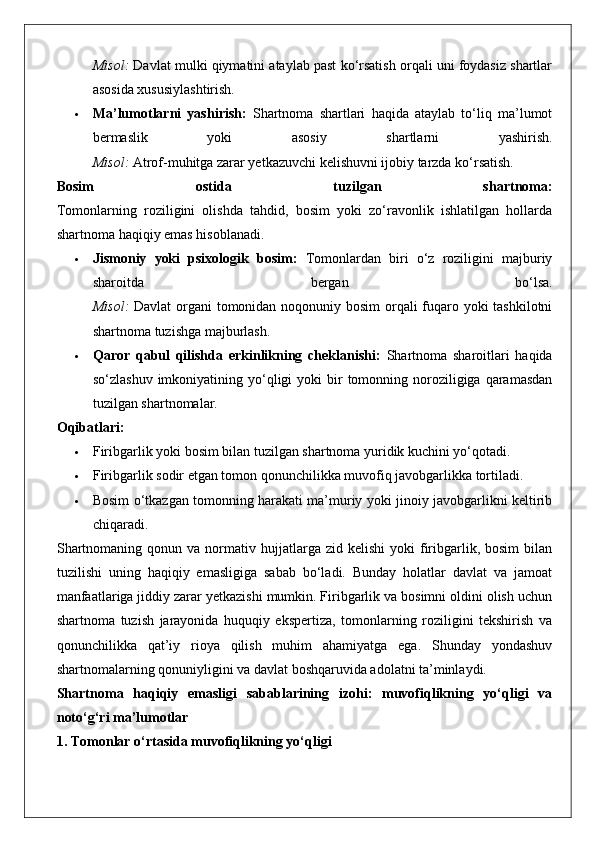 Misol:  Davlat mulki qiymatini ataylab past ko‘rsatish orqali uni foydasiz shartlar
asosida xususiylashtirish.
 Ma’lumotlarni   yashirish:   Shartnoma   shartlari   haqida   ataylab   to‘liq   ma’lumot
bermaslik   yoki   asosiy   shartlarni   yashirish.
Misol:  Atrof-muhitga zarar yetkazuvchi kelishuvni ijobiy tarzda ko‘rsatish.
Bosim   ostida   tuzilgan   shartnoma:
Tomonlarning   roziligini   olishda   tahdid,   bosim   yoki   zo‘ravonlik   ishlatilgan   hollarda
shartnoma haqiqiy emas hisoblanadi.
 Jismoniy   yoki   psixologik   bosim:   Tomonlardan   biri   o‘z   roziligini   majburiy
sharoitda   bergan   bo‘lsa.
Misol:   Davlat  organi tomonidan noqonuniy bosim orqali  fuqaro yoki tashkilotni
shartnoma tuzishga majburlash.
 Qaror   qabul   qilishda   erkinlikning   cheklanishi:   Shartnoma   sharoitlari   haqida
so‘zlashuv  imkoniyatining yo‘qligi  yoki   bir   tomonning  noroziligiga  qaramasdan
tuzilgan shartnomalar.
Oqibatlari:
 Firibgarlik yoki bosim bilan tuzilgan shartnoma yuridik kuchini yo‘qotadi.
 Firibgarlik sodir etgan tomon qonunchilikka muvofiq javobgarlikka tortiladi.
 Bosim o‘tkazgan tomonning harakati ma’muriy yoki jinoiy javobgarlikni keltirib
chiqaradi.
Shartnomaning  qonun  va  normativ  hujjatlarga  zid  kelishi  yoki  firibgarlik,  bosim  bilan
tuzilishi   uning   haqiqiy   emasligiga   sabab   bo‘ladi.   Bunday   holatlar   davlat   va   jamoat
manfaatlariga jiddiy zarar yetkazishi mumkin. Firibgarlik va bosimni oldini olish uchun
shartnoma   tuzish   jarayonida   huquqiy   ekspertiza,   tomonlarning   roziligini   tekshirish   va
qonunchilikka   qat’iy   rioya   qilish   muhim   ahamiyatga   ega.   Shunday   yondashuv
shartnomalarning qonuniyligini va davlat boshqaruvida adolatni ta’minlaydi.
Shartnoma   haqiqiy   emasligi   sabablarining   izohi:   muvofiqlikning   yo‘qligi   va
noto‘g‘ri ma’lumotlar
1. Tomonlar o‘rtasida muvofiqlikning yo‘qligi 