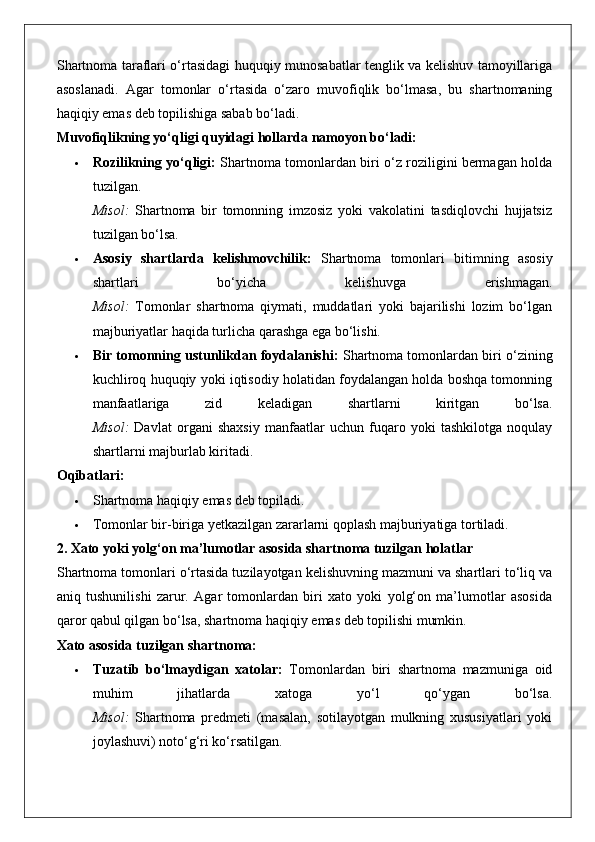 Shartnoma taraflari o‘rtasidagi huquqiy munosabatlar tenglik va kelishuv tamoyillariga
asoslanadi.   Agar   tomonlar   o‘rtasida   o‘zaro   muvofiqlik   bo‘lmasa,   bu   shartnomaning
haqiqiy emas deb topilishiga sabab bo‘ladi.
Muvofiqlikning yo‘qligi quyidagi hollarda namoyon bo‘ladi:
 Rozilikning yo‘qligi:   Shartnoma tomonlardan biri o‘z roziligini bermagan holda
tuzilgan.
Misol:   Shartnoma   bir   tomonning   imzosiz   yoki   vakolatini   tasdiqlovchi   hujjatsiz
tuzilgan bo‘lsa.
 Asosiy   shartlarda   kelishmovchilik:   Shartnoma   tomonlari   bitimning   asosiy
shartlari   bo‘yicha   kelishuvga   erishmagan.
Misol:   Tomonlar   shartnoma   qiymati,   muddatlari   yoki   bajarilishi   lozim   bo‘lgan
majburiyatlar haqida turlicha qarashga ega bo‘lishi.
 Bir tomonning ustunlikdan foydalanishi:  Shartnoma tomonlardan biri o‘zining
kuchliroq huquqiy yoki iqtisodiy holatidan foydalangan holda boshqa tomonning
manfaatlariga   zid   keladigan   shartlarni   kiritgan   bo‘lsa.
Misol:   Davlat   organi   shaxsiy   manfaatlar   uchun   fuqaro   yoki   tashkilotga   noqulay
shartlarni majburlab kiritadi.
Oqibatlari:
 Shartnoma haqiqiy emas deb topiladi.
 Tomonlar bir-biriga yetkazilgan zararlarni qoplash majburiyatiga tortiladi.
2. Xato yoki yolg‘on ma’lumotlar asosida shartnoma tuzilgan holatlar
Shartnoma tomonlari o‘rtasida tuzilayotgan kelishuvning mazmuni va shartlari to‘liq va
aniq   tushunilishi   zarur.   Agar   tomonlardan   biri   xato   yoki   yolg‘on   ma’lumotlar   asosida
qaror qabul qilgan bo‘lsa, shartnoma haqiqiy emas deb topilishi mumkin.
Xato asosida tuzilgan shartnoma:
 Tuzatib   bo‘lmaydigan   xatolar:   Tomonlardan   biri   shartnoma   mazmuniga   oid
muhim   jihatlarda   xatoga   yo‘l   qo‘ygan   bo‘lsa.
Misol:   Shartnoma   predmeti   (masalan,   sotilayotgan   mulkning   xususiyatlari   yoki
joylashuvi) noto‘g‘ri ko‘rsatilgan. 