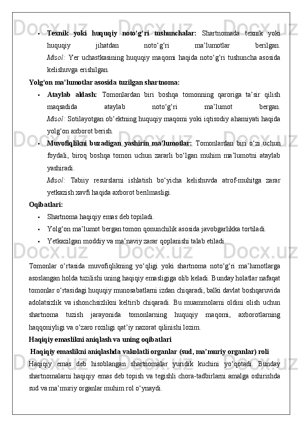  Texnik   yoki   huquqiy   noto‘g‘ri   tushunchalar:   Shartnomada   texnik   yoki
huquqiy   jihatdan   noto‘g‘ri   ma’lumotlar   berilgan.
Misol:   Yer   uchastkasining   huquqiy   maqomi   haqida   noto‘g‘ri   tushuncha   asosida
kelishuvga erishilgan.
Yolg‘on ma’lumotlar asosida tuzilgan shartnoma:
 Ataylab   aldash:   Tomonlardan   biri   boshqa   tomonning   qaroriga   ta’sir   qilish
maqsadida   ataylab   noto‘g‘ri   ma’lumot   bergan.
Misol:  Sotilayotgan ob’ektning huquqiy maqomi yoki iqtisodiy ahamiyati haqida
yolg‘on axborot berish.
 Muvofiqlikni   buzadigan   yashirin   ma’lumotlar:   Tomonlardan   biri   o‘zi   uchun
foydali,   biroq   boshqa   tomon   uchun   zararli   bo‘lgan   muhim   ma’lumotni   ataylab
yashiradi.
Misol:   Tabiiy   resurslarni   ishlatish   bo‘yicha   kelishuvda   atrof-muhitga   zarar
yetkazish xavfi haqida axborot berilmasligi.
Oqibatlari:
 Shartnoma haqiqiy emas deb topiladi.
 Yolg‘on ma’lumot bergan tomon qonunchilik asosida javobgarlikka tortiladi.
 Yetkazilgan moddiy va ma’naviy zarar qoplanishi talab etiladi.
Tomonlar   o‘rtasida   muvofiqlikning   yo‘qligi   yoki   shartnoma   noto‘g‘ri   ma’lumotlarga
asoslangan holda tuzilishi uning haqiqiy emasligiga olib keladi. Bunday holatlar nafaqat
tomonlar o‘rtasidagi huquqiy munosabatlarni izdan chiqaradi, balki davlat boshqaruvida
adolatsizlik   va   ishonchsizlikni   keltirib   chiqaradi.   Bu   muammolarni   oldini   olish   uchun
shartnoma   tuzish   jarayonida   tomonlarning   huquqiy   maqomi,   axborotlarning
haqqoniyligi va o‘zaro roziligi qat’iy nazorat qilinishi lozim.
Haqiqiy emaslikni aniqlash va uning oqibatlari
 Haqiqiy emaslikni aniqlashda vakolatli organlar (sud, ma’muriy organlar) roli
Haqiqiy   emas   deb   hisoblangan   shartnomalar   yuridik   kuchini   yo‘qotadi.   Bunday
shartnomalarni haqiqiy emas deb topish va tegishli chora-tadbirlarni amalga oshirishda
sud va ma’muriy organlar muhim rol o‘ynaydi. 