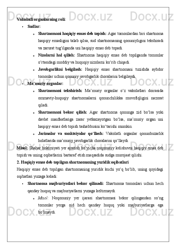 Vakolatli organlarning roli:
 Sudlar:
o Shartnomani haqiqiy emas deb topish:  Agar tomonlardan biri shartnoma
haqiqiy emasligini  talab qilsa, sud shartnomaning qonuniyligini tekshiradi
va zarurat tug‘ilganda uni haqiqiy emas deb topadi.
o Nizolarni   hal   qilish:   Shartnoma   haqiqiy   emas   deb   topilganda   tomonlar
o‘rtasidagi moddiy va huquqiy nizolarni ko‘rib chiqadi.
o Javobgarlikni   belgilash:   Haqiqiy   emas   shartnomani   tuzishda   aybdor
tomonlar uchun qonuniy javobgarlik choralarini belgilaydi.
 Ma’muriy organlar:
o Shartnomani   tekshirish:   Ma’muriy   organlar   o‘z   vakolatlari   doirasida
ommaviy-huquqiy   shartnomalarni   qonunchilikka   muvofiqligini   nazorat
qiladi.
o Shartnomani   bekor   qilish:   Agar   shartnoma   qonunga   zid   bo‘lsa   yoki
davlat   manfaatlariga   zarar   yetkazayotgan   bo‘lsa,   ma’muriy   organ   uni
haqiqiy emas deb topish tashabbusini ko‘tarishi mumkin.
o Jarimalar   va   sanktsiyalar   qo‘llash:   Vakolatli   organlar   qonunbuzarlik
holatlarida ma’muriy javobgarlik choralarini qo‘llaydi.
Misol:  Shahar hokimiyati yer ajratish bo‘yicha noqonuniy kelishuvni haqiqiy emas deb
topish va uning oqibatlarini bartaraf etish maqsadida sudga murojaat qilishi.
2. Haqiqiy emas deb topilgan shartnomaning yuridik oqibatlari
Haqiqiy   emas   deb   topilgan   shartnomaning   yuridik   kuchi   yo‘q   bo‘lib,   uning   quyidagi
oqibatlari yuzaga keladi:
 Shartnoma   majburiyatlari   bekor   qilinadi:   Shartnoma   tomonlari   uchun   hech
qanday huquq va majburiyatlarni yuzaga keltirmaydi.
o Misol:   Noqonuniy   yer   ijarasi   shartnomasi   bekor   qilingandan   so‘ng
tomonlar   yerga   oid   hech   qanday   huquq   yoki   majburiyatlarga   ega
bo‘lmaydi. 