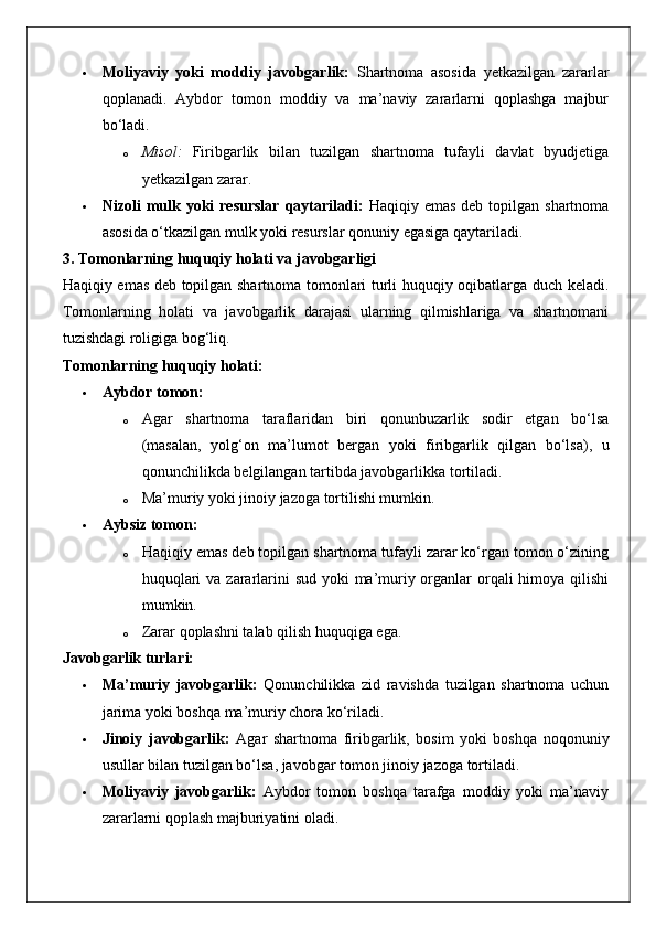  Moliyaviy   yoki   moddiy   javobgarlik:   Shartnoma   asosida   yetkazilgan   zararlar
qoplanadi.   Aybdor   tomon   moddiy   va   ma’naviy   zararlarni   qoplashga   majbur
bo‘ladi.
o Misol:   Firibgarlik   bilan   tuzilgan   shartnoma   tufayli   davlat   byudjetiga
yetkazilgan zarar.
 Nizoli  mulk  yoki  resurslar  qaytariladi:   Haqiqiy  emas  deb  topilgan shartnoma
asosida o‘tkazilgan mulk yoki resurslar qonuniy egasiga qaytariladi.
3. Tomonlarning huquqiy holati va javobgarligi
Haqiqiy emas deb topilgan shartnoma tomonlari turli huquqiy oqibatlarga duch keladi.
Tomonlarning   holati   va   javobgarlik   darajasi   ularning   qilmishlariga   va   shartnomani
tuzishdagi roligiga bog‘liq.
Tomonlarning huquqiy holati:
 Aybdor tomon:
o Agar   shartnoma   taraflaridan   biri   qonunbuzarlik   sodir   etgan   bo‘lsa
(masalan,   yolg‘on   ma’lumot   bergan   yoki   firibgarlik   qilgan   bo‘lsa),   u
qonunchilikda belgilangan tartibda javobgarlikka tortiladi.
o Ma’muriy yoki jinoiy jazoga tortilishi mumkin.
 Aybsiz tomon:
o Haqiqiy emas deb topilgan shartnoma tufayli zarar ko‘rgan tomon o‘zining
huquqlari  va zararlarini sud yoki  ma’muriy organlar orqali himoya qilishi
mumkin.
o Zarar qoplashni talab qilish huquqiga ega.
Javobgarlik turlari:
 Ma’muriy   javobgarlik:   Qonunchilikka   zid   ravishda   tuzilgan   shartnoma   uchun
jarima yoki boshqa ma’muriy chora ko‘riladi.
 Jinoiy   javobgarlik:   Agar   shartnoma   firibgarlik,   bosim   yoki   boshqa   noqonuniy
usullar bilan tuzilgan bo‘lsa, javobgar tomon jinoiy jazoga tortiladi.
 Moliyaviy   javobgarlik:   Aybdor   tomon   boshqa   tarafga   moddiy   yoki   ma’naviy
zararlarni qoplash majburiyatini oladi. 