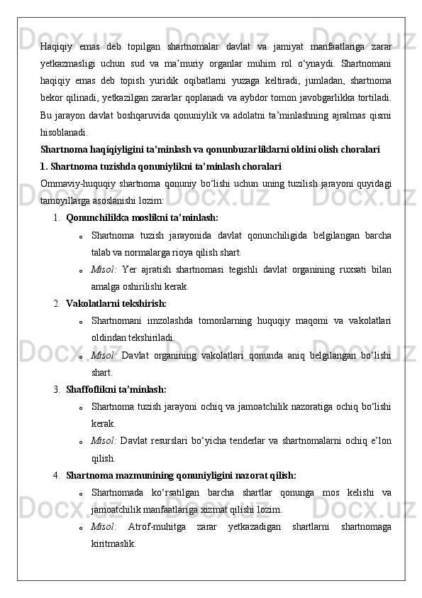 Haqiqiy   emas   deb   topilgan   shartnomalar   davlat   va   jamiyat   manfaatlariga   zarar
yetkazmasligi   uchun   sud   va   ma’muriy   organlar   muhim   rol   o‘ynaydi.   Shartnomani
haqiqiy   emas   deb   topish   yuridik   oqibatlarni   yuzaga   keltiradi,   jumladan,   shartnoma
bekor qilinadi, yetkazilgan zararlar qoplanadi va aybdor tomon javobgarlikka tortiladi.
Bu   jarayon   davlat   boshqaruvida   qonuniylik   va   adolatni   ta’minlashning   ajralmas   qismi
hisoblanadi.
Shartnoma haqiqiyligini ta’minlash va qonunbuzarliklarni oldini olish choralari
1. Shartnoma tuzishda qonuniylikni ta’minlash choralari
Ommaviy-huquqiy   shartnoma   qonuniy   bo‘lishi   uchun   uning  tuzilish   jarayoni   quyidagi
tamoyillarga asoslanishi lozim:
1. Qonunchilikka moslikni ta’minlash:
o Shartnoma   tuzish   jarayonida   davlat   qonunchiligida   belgilangan   barcha
talab va normalarga rioya qilish shart.
o Misol:   Yer   ajratish   shartnomasi   tegishli   davlat   organining   ruxsati   bilan
amalga oshirilishi kerak.
2. Vakolatlarni tekshirish:
o Shartnomani   imzolashda   tomonlarning   huquqiy   maqomi   va   vakolatlari
oldindan tekshiriladi.
o Misol:   Davlat   organining   vakolatlari   qonunda   aniq   belgilangan   bo‘lishi
shart.
3. Shaffoflikni ta’minlash:
o Shartnoma tuzish jarayoni ochiq va jamoatchilik nazoratiga ochiq bo‘lishi
kerak.
o Misol:   Davlat   resurslari   bo‘yicha   tenderlar   va   shartnomalarni   ochiq   e’lon
qilish.
4. Shartnoma mazmunining qonuniyligini nazorat qilish:
o Shartnomada   ko‘rsatilgan   barcha   shartlar   qonunga   mos   kelishi   va
jamoatchilik manfaatlariga xizmat qilishi lozim.
o Misol:   Atrof-muhitga   zarar   yetkazadigan   shartlarni   shartnomaga
kiritmaslik. 