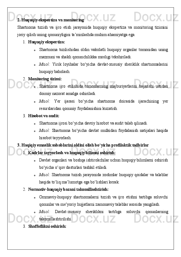 2. Huquqiy ekspertiza va monitoring
Shartnoma   tuzish   va   ijro   etish   jarayonida   huquqiy   ekspertiza   va   monitoring   tizimini
joriy qilish uning qonuniyligini ta’minlashda muhim ahamiyatga ega.
1. Huquqiy ekspertiza:
o Shartnoma   tuzilishidan   oldin   vakolatli   huquqiy   organlar   tomonidan   uning
mazmuni va shakli qonunchilikka mosligi tekshiriladi.
o Misol:   Yirik   loyihalar   bo‘yicha   davlat-xususiy   sheriklik   shartnomalarini
huquqiy baholash.
2. Monitoring tizimi:
o Shartnoma   ijro   etilishida   tomonlarning   majburiyatlarini   bajarishi   ustidan
doimiy nazorat amalga oshiriladi.
o Misol:   Yer   ijarasi   bo‘yicha   shartnoma   doirasida   ijarachining   yer
resurslaridan qonuniy foydalanishini kuzatish.
3. Hisobot va audit:
o Shartnoma ijrosi bo‘yicha davriy hisobot va audit talab qilinadi.
o Misol:   Shartnoma   bo‘yicha   davlat   mulkidan   foydalanish   natijalari   haqida
hisobot tayyorlash.
3. Haqiqiy emaslik sabablarini oldini olish bo‘yicha profilaktik tadbirlar
1. Kadrlar tayyorlash va huquqiy bilimni oshirish:
o Davlat organlari va boshqa ishtirokchilar uchun huquqiy bilimlarni oshirish
bo‘yicha o‘quv dasturlari tashkil etiladi.
o Misol:   Shartnoma tuzish jarayonida xodimlar huquqiy qoidalar va talablar
haqida to‘liq ma’lumotga ega bo‘lishlari kerak.
2. Normativ-huquqiy bazani takomillashtirish:
o Ommaviy-huquqiy   shartnomalarni   tuzish   va   ijro   etishni   tartibga   soluvchi
qonunlar va me’yoriy hujjatlarni zamonaviy talablar asosida yangilash.
o Misol:   Davlat-xususiy   sheriklikni   tartibga   soluvchi   qonunlarning
takomillashtirilishi.
3. Shaffoflikni oshirish: 