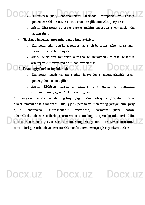 o Ommaviy-huquqiy   shartnomalarni   tuzishda   korrupsiya   va   boshqa
qonunbuzarliklarni oldini olish uchun ochiqlik tamoyilini joriy etish.
o Misol:   Shartnoma   bo‘yicha   barcha   muhim   axborotlarni   jamoatchilikka
taqdim etish.
4. Nizolarni hal qilish mexanizmlarini kuchaytirish:
o Shartnoma   bilan   bog‘liq   nizolarni   hal   qilish   bo‘yicha   tezkor   va   samarali
mexanizmlar ishlab chiqish.
o Misol:   Shartnoma   tomonlari   o‘rtasida   kelishmovchilik   yuzaga   kelganida
arbitraj yoki maxsus sud tizimidan foydalanish.
5. Texnologiyalardan foydalanish:
o Shartnoma   tuzish   va   monitoring   jarayonlarini   raqamlashtirish   orqali
qonuniylikni nazorat qilish.
o Misol:   Elektron   shartnoma   tizimini   joriy   qilish   va   shartnoma
ma’lumotlarini yagona davlat reyestriga kiritish.
Ommaviy-huquqiy shartnomalarning haqiqiyligini ta’minlash qonuniylik, shaffoflik va
adolat   tamoyillariga   asoslanadi.   Huquqiy   ekspertiza   va   monitoring   jarayonlarini   joriy
qilish,   shartnoma   ishtirokchilarini   tayyorlash,   normativ-huquqiy   bazani
takomillashtirish   kabi   tadbirlar   shartnomalar   bilan   bog‘liq   qonunbuzarliklarni   oldini
olishda   muhim   rol   o‘ynaydi.   Ushbu   choralarning   amalga   oshirilishi   davlat   boshqaruvi
samaradorligini oshirish va jamoatchilik manfaatlarini himoya qilishga xizmat qiladi. 