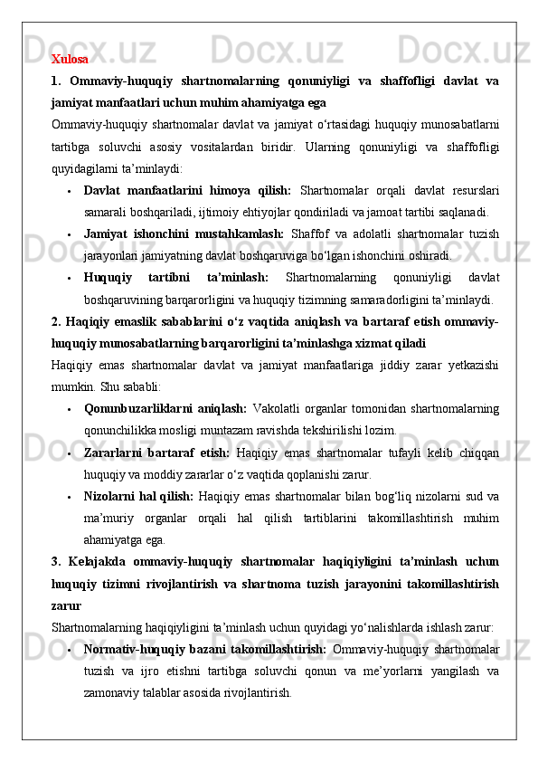 Xulosa
1.   Ommaviy-huquqiy   shartnomalarning   qonuniyligi   va   shaffofligi   davlat   va
jamiyat manfaatlari uchun muhim ahamiyatga ega
Ommaviy-huquqiy  shartnomalar  davlat  va   jamiyat   o‘rtasidagi  huquqiy  munosabatlarni
tartibga   soluvchi   asosiy   vositalardan   biridir.   Ularning   qonuniyligi   va   shaffofligi
quyidagilarni ta’minlaydi:
 Davlat   manfaatlarini   himoya   qilish:   Shartnomalar   orqali   davlat   resurslari
samarali boshqariladi, ijtimoiy ehtiyojlar qondiriladi va jamoat tartibi saqlanadi.
 Jamiyat   ishonchini   mustahkamlash:   Shaffof   va   adolatli   shartnomalar   tuzish
jarayonlari jamiyatning davlat boshqaruviga bo‘lgan ishonchini oshiradi.
 Huquqiy   tartibni   ta’minlash:   Shartnomalarning   qonuniyligi   davlat
boshqaruvining barqarorligini va huquqiy tizimning samaradorligini ta’minlaydi.
2.   Haqiqiy   emaslik   sabablarini   o‘z   vaqtida   aniqlash   va   bartaraf   etish   ommaviy-
huquqiy munosabatlarning barqarorligini ta’minlashga xizmat qiladi
Haqiqiy   emas   shartnomalar   davlat   va   jamiyat   manfaatlariga   jiddiy   zarar   yetkazishi
mumkin.  Shu sababli:
 Qonunbuzarliklarni   aniqlash:   Vakolatli   organlar   tomonidan   shartnomalarning
qonunchilikka mosligi muntazam ravishda tekshirilishi lozim.
 Zararlarni   bartaraf   etish:   Haqiqiy   emas   shartnomalar   tufayli   kelib   chiqqan
huquqiy va moddiy zararlar o‘z vaqtida qoplanishi zarur.
 Nizolarni   hal   qilish:   Haqiqiy  emas   shartnomalar   bilan   bog‘liq  nizolarni   sud  va
ma’muriy   organlar   orqali   hal   qilish   tartiblarini   takomillashtirish   muhim
ahamiyatga ega.
3.   Kelajakda   ommaviy-huquqiy   shartnomalar   haqiqiyligini   ta’minlash   uchun
huquqiy   tizimni   rivojlantirish   va   shartnoma   tuzish   jarayonini   takomillashtirish
zarur
Shartnomalarning haqiqiyligini ta’minlash uchun quyidagi yo‘nalishlarda ishlash zarur:
 Normativ-huquqiy   bazani   takomillashtirish:   Ommaviy-huquqiy   shartnomalar
tuzish   va   ijro   etishni   tartibga   soluvchi   qonun   va   me’yorlarni   yangilash   va
zamonaviy talablar asosida rivojlantirish. 