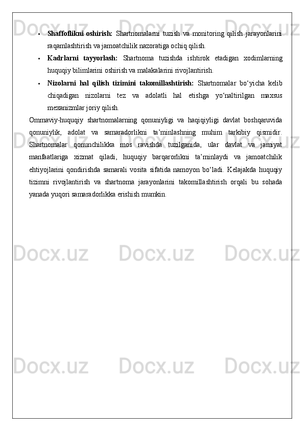  Shaffoflikni   oshirish:   Shartnomalarni   tuzish   va   monitoring   qilish   jarayonlarini
raqamlashtirish va jamoatchilik nazoratiga ochiq qilish.
 Kadrlarni   tayyorlash:   Shartnoma   tuzishda   ishtirok   etadigan   xodimlarning
huquqiy bilimlarini oshirish va malakalarini rivojlantirish.
 Nizolarni   hal   qilish   tizimini   takomillashtirish:   Shartnomalar   bo‘yicha   kelib
chiqadigan   nizolarni   tez   va   adolatli   hal   etishga   yo‘naltirilgan   maxsus
mexanizmlar joriy qilish.
Ommaviy-huquqiy   shartnomalarning   qonuniyligi   va   haqiqiyligi   davlat   boshqaruvida
qonuniylik,   adolat   va   samaradorlikni   ta’minlashning   muhim   tarkibiy   qismidir.
Shartnomalar   qonunchilikka   mos   ravishda   tuzilganida,   ular   davlat   va   jamiyat
manfaatlariga   xizmat   qiladi,   huquqiy   barqarorlikni   ta’minlaydi   va   jamoatchilik
ehtiyojlarini   qondirishda   samarali   vosita   sifatida   namoyon   bo‘ladi.   Kelajakda   huquqiy
tizimni   rivojlantirish   va   shartnoma   jarayonlarini   takomillashtirish   orqali   bu   sohada
yanada yuqori samaradorlikka erishish mumkin. 