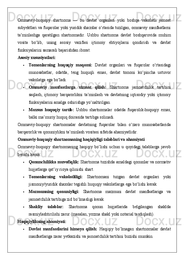 Ommaviy-huquqiy   shartnoma   —   bu   davlat   organlari   yoki   boshqa   vakolatli   jamoat
subyektlari va fuqarolar yoki yuridik shaxslar o‘rtasida tuzilgan, ommaviy manfaatlarni
ta’minlashga   qaratilgan   shartnomadir.   Ushbu   shartnoma   davlat   boshqaruvida   muhim
vosita   bo‘lib,   uning   asosiy   vazifasi   ijtimoiy   ehtiyojlarni   qondirish   va   davlat
funksiyalarini samarali bajarishdan iborat.
Asosiy xususiyatlari:
 Tomonlarning   huquqiy   maqomi:   Davlat   organlari   va   fuqarolar   o‘rtasidagi
munosabatlar,   odatda,   teng   huquqli   emas,   davlat   tomoni   ko‘pincha   ustuvor
vakolatga ega bo‘ladi.
 Ommaviy   manfaatlarga   xizmat   qilish:   Shartnoma   jamoatchilik   tartibini
saqlash,   ijtimoiy   barqarorlikni   ta’minlash   va   davlatning   iqtisodiy   yoki   ijtimoiy
funksiyalarini amalga oshirishga yo‘naltirilgan.
 Maxsus   huquqiy   tartib:   Ushbu   shartnomalar   odatda   fuqarolik-huquqiy   emas,
balki ma’muriy huquq doirasida tartibga solinadi.
Ommaviy-huquqiy   shartnomalar   davlatning   fuqarolar   bilan   o‘zaro   munosabatlarida
barqarorlik va qonuniylikni ta’minlash vositasi sifatida ahamiyatlidir.
Ommaviy-huquqiy shartnomaning haqiqiyligi talablari va ahamiyati
Ommaviy-huquqiy   shartnomaning   haqiqiy   bo‘lishi   uchun   u   quyidagi   talablarga   javob
berishi kerak:
 Qonunchilikka muvofiqlik:  Shartnoma tuzishda amaldagi qonunlar va normativ
hujjatlarga qat’iy rioya qilinishi shart.
 Tomonlarning   vakolatliligi:   Shartnomani   tuzgan   davlat   organlari   yoki
jismoniy/yuridik shaxslar tegishli huquqiy vakolatlarga ega bo‘lishi kerak.
 Mazmunning   qonuniyligi:   Shartnoma   mazmuni   davlat   manfaatlariga   va
jamoatchilik tartibiga zid bo‘lmasligi kerak.
 Shakliy   talablar:   Shartnoma   qonun   hujjatlarida   belgilangan   shaklda
rasmiylashtirilishi zarur (masalan, yozma shakl yoki notarial tasdiqlash).
Haqiqiylikning ahamiyati:
 Davlat   manfaatlarini   himoya   qilish:   Haqiqiy   bo‘lmagan   shartnomalar   davlat
manfaatlariga zarar yetkazishi va jamoatchilik tartibini buzishi mumkin. 