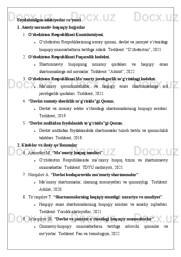 Foydalanilgan adabiyotlar ro‘yxati
1. Asosiy normativ-huquqiy hujjatlar
1. O‘zbekiston Respublikasi Konstitutsiyasi.
o O‘zbekiston Respublikasining asosiy qonuni, davlat va jamiyat o‘rtasidagi
huquqiy munosabatlarni tartibga soladi. Toshkent: “O‘zbekiston”, 2021.
2. O‘zbekiston Respublikasi Fuqarolik kodeksi.
o Shartnomaviy   huquqning   umumiy   qoidalari   va   haqiqiy   emas
shartnomalarga oid normalar.  Toshkent: “Adolat”, 2022.
3. O‘zbekiston Respublikasi Ma’muriy javobgarlik to‘g‘risidagi kodeksi.
o Ma’muriy   qonunbuzarliklar   va   haqiqiy   emas   shartnomalarga   oid
javobgarlik qoidalari.  Toshkent, 2021.
4. “Davlat-xususiy sheriklik to‘g‘risida”gi Qonun.
o Davlat   va   xususiy   sektor   o‘rtasidagi   shartnomalarning   huquqiy   asoslari.
Toshkent, 2019.
5. “Davlat mulkidan foydalanish to‘g‘risida”gi Qonun.
o Davlat  mulkidan  foydalanishda  shartnomalar  tuzish   tartibi  va  qonunchilik
talablari.  Toshkent, 2018.
2. Kitoblar va ilmiy qo‘llanmalar
6. Axmedov M.  “Ma’muriy huquq asoslari” .
o O‘zbekiston   Respublikasida   ma’muriy   huquq   tizimi   va   shartnomaviy
munosabatlar.  Toshkent: TDYU nashriyoti, 2021.
7. Norqulov A.  “Davlat boshqaruvida ma’muriy shartnomalar” .
o Ma’muriy   shartnomalar,   ularning   xususiyatlari   va   qonuniyligi.   Toshkent:
Adolat, 2020.
8. To‘raqulov T.  “Shartnomalarning haqiqiy emasligi: nazariya va amaliyot” .
o Haqiqiy   emas   shartnomalarning   huquqiy   asoslari   va   amaliy   oqibatlari.
Toshkent: Yuridik adabiyotlar, 2021.
9. Jo‘raqulov Sh.  “Davlat va jamiyat o‘rtasidagi huquqiy munosabatlar” .
o Ommaviy-huquqiy   munosabatlarni   tartibga   soluvchi   qonunlar   va
me’yorlar.  Toshkent: Fan va texnologiya, 2022. 