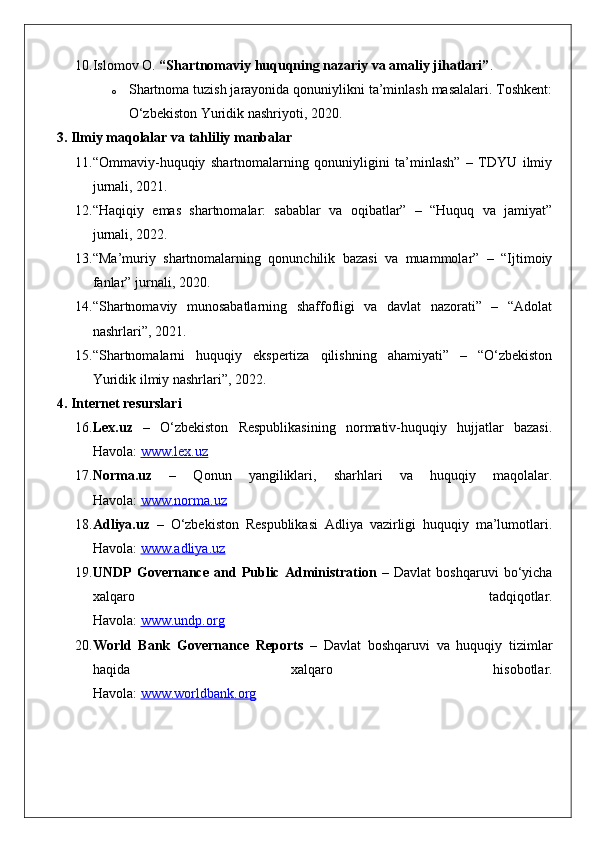 10. Islomov O.  “Shartnomaviy huquqning nazariy va amaliy jihatlari” .
o Shartnoma tuzish jarayonida qonuniylikni ta’minlash masalalari. Toshkent:
O‘zbekiston Yuridik nashriyoti, 2020.
3. Ilmiy maqolalar va tahliliy manbalar
11. “Ommaviy-huquqiy   shartnomalarning   qonuniyligini   ta’minlash”   –   TDYU   ilmiy
jurnali, 2021.
12. “Haqiqiy   emas   shartnomalar:   sabablar   va   oqibatlar”   –   “Huquq   va   jamiyat”
jurnali, 2022.
13. “Ma’muriy   shartnomalarning   qonunchilik   bazasi   va   muammolar”   –   “Ijtimoiy
fanlar” jurnali, 2020.
14. “Shartnomaviy   munosabatlarning   shaffofligi   va   davlat   nazorati”   –   “Adolat
nashrlari”, 2021.
15. “Shartnomalarni   huquqiy   ekspertiza   qilishning   ahamiyati”   –   “O‘zbekiston
Yuridik ilmiy nashrlari”, 2022.
4. Internet resurslari
16. Lex.uz   –   O‘zbekiston   Respublikasining   normativ-huquqiy   hujjatlar   bazasi.
Havola:  www.lex.uz
17. Norma.uz   –   Qonun   yangiliklari,   sharhlari   va   huquqiy   maqolalar.
Havola:  www.norma.uz
18. Adliya.uz   –   O‘zbekiston   Respublikasi   Adliya   vazirligi   huquqiy   ma’lumotlari.
Havola:  www.adliya.uz
19. UNDP   Governance   and   Public   Administration   –   Davlat   boshqaruvi   bo‘yicha
xalqaro   tadqiqotlar.
Havola:  www.undp.org
20. World   Bank   Governance   Reports   –   Davlat   boshqaruvi   va   huquqiy   tizimlar
haqida   xalqaro   hisobotlar.
Havola:  www.worldbank.org 