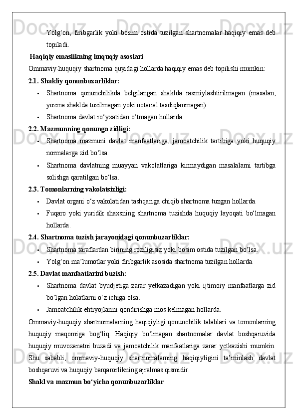 Yolg‘on,   firibgarlik   yoki   bosim   ostida   tuzilgan   shartnomalar   haqiqiy   emas   deb
topiladi.
 Haqiqiy emaslikning huquqiy asoslari
Ommaviy-huquqiy shartnoma quyidagi hollarda haqiqiy emas deb topilishi mumkin:
2.1. Shakliy qonunbuzarliklar:
 Shartnoma   qonunchilikda   belgilangan   shaklda   rasmiylashtirilmagan   (masalan,
yozma shaklda tuzilmagan yoki notarial tasdiqlanmagan).
 Shartnoma davlat ro‘yxatidan o‘tmagan hollarda.
2.2. Mazmunning qonunga zidligi:
 Shartnoma   mazmuni   davlat   manfaatlariga,   jamoatchilik   tartibiga   yoki   huquqiy
normalarga zid bo‘lsa.
 Shartnoma   davlatning   muayyan   vakolatlariga   kirmaydigan   masalalarni   tartibga
solishga qaratilgan bo‘lsa.
2.3. Tomonlarning vakolatsizligi:
 Davlat organi o‘z vakolatidan tashqariga chiqib shartnoma tuzgan hollarda.
 Fuqaro   yoki   yuridik   shaxsning   shartnoma   tuzishda   huquqiy   layoqati   bo‘lmagan
hollarda.
2.4. Shartnoma tuzish jarayonidagi qonunbuzarliklar:
 Shartnoma taraflardan birining roziligisiz yoki bosim ostida tuzilgan bo‘lsa.
 Yolg‘on ma’lumotlar yoki firibgarlik asosida shartnoma tuzilgan hollarda.
2.5. Davlat manfaatlarini buzish:
 Shartnoma   davlat   byudjetiga   zarar   yetkazadigan   yoki   ijtimoiy   manfaatlarga   zid
bo‘lgan holatlarni o‘z ichiga olsa.
 Jamoatchilik ehtiyojlarini qondirishga mos kelmagan hollarda.
Ommaviy-huquqiy shartnomalarning haqiqiyligi  qonunchilik talablari  va tomonlarning
huquqiy   maqomiga   bog‘liq.   Haqiqiy   bo‘lmagan   shartnomalar   davlat   boshqaruvida
huquqiy   muvozanatni   buzadi   va   jamoatchilik   manfaatlariga   zarar   yetkazishi   mumkin.
Shu   sababli,   ommaviy-huquqiy   shartnomalarning   haqiqiyligini   ta’minlash   davlat
boshqaruvi va huquqiy barqarorlikning ajralmas qismidir.
Shakl va mazmun bo‘yicha qonunbuzarliklar 