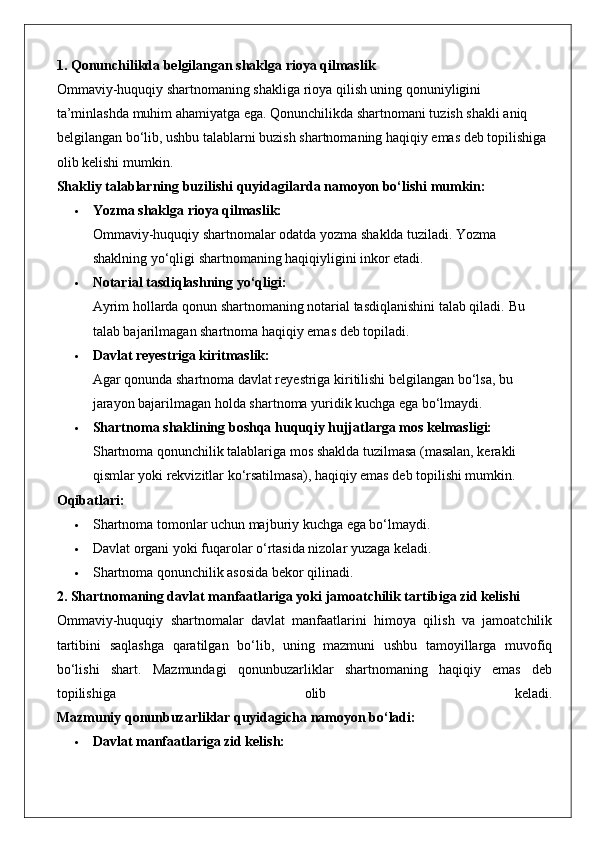 1. Qonunchilikda belgilangan shaklga rioya qilmaslik
Ommaviy-huquqiy shartnomaning shakliga rioya qilish uning qonuniyligini 
ta’minlashda muhim ahamiyatga ega. Qonunchilikda shartnomani tuzish shakli aniq 
belgilangan bo‘lib, ushbu talablarni buzish shartnomaning haqiqiy emas deb topilishiga 
olib kelishi mumkin.
Shakliy talablarning buzilishi quyidagilarda namoyon bo‘lishi mumkin:
 Yozma shaklga rioya qilmaslik:
Ommaviy-huquqiy shartnomalar odatda yozma shaklda tuziladi. Yozma 
shaklning yo‘qligi shartnomaning haqiqiyligini inkor etadi.
 Notarial tasdiqlashning yo‘qligi:
Ayrim hollarda qonun shartnomaning notarial tasdiqlanishini talab qiladi.  Bu 
talab bajarilmagan shartnoma haqiqiy emas deb topiladi.
 Davlat reyestriga kiritmaslik:
Agar qonunda shartnoma davlat reyestriga kiritilishi belgilangan bo‘lsa, bu 
jarayon bajarilmagan holda shartnoma yuridik kuchga ega bo‘lmaydi.
 Shartnoma shaklining boshqa huquqiy hujjatlarga mos kelmasligi:
Shartnoma qonunchilik talablariga mos shaklda tuzilmasa (masalan, kerakli 
qismlar yoki rekvizitlar ko‘rsatilmasa), haqiqiy emas deb topilishi mumkin.
Oqibatlari:
 Shartnoma tomonlar uchun majburiy kuchga ega bo‘lmaydi.
 Davlat organi yoki fuqarolar o‘rtasida nizolar yuzaga keladi.
 Shartnoma qonunchilik asosida bekor qilinadi.
2. Shartnomaning davlat manfaatlariga yoki jamoatchilik tartibiga zid kelishi
Ommaviy-huquqiy   shartnomalar   davlat   manfaatlarini   himoya   qilish   va   jamoatchilik
tartibini   saqlashga   qaratilgan   bo‘lib,   uning   mazmuni   ushbu   tamoyillarga   muvofiq
bo‘lishi   shart.   Mazmundagi   qonunbuzarliklar   shartnomaning   haqiqiy   emas   deb
topilishiga   olib   keladi.
Mazmuniy qonunbuzarliklar quyidagicha namoyon bo‘ladi:
 Davlat manfaatlariga zid kelish:   