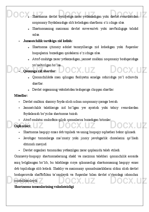 o Shartnoma   davlat   byudjetiga   zarar   yetkazadigan   yoki   davlat   resurslaridan
noqonuniy foydalanishga olib keladigan shartlarni o‘z ichiga olsa.
o Shartnomaning   mazmuni   davlat   suvereniteti   yoki   xavfsizligiga   tahdid
solsa.
 Jamoatchilik tartibiga zid kelish:  
o Shartnoma   ijtimoiy   adolat   tamoyillariga   zid   keladigan   yoki   fuqarolar
huquqlarini buzadigan qoidalarni o‘z ichiga olsa.
o Atrof-muhitga zarar yetkazadigan, jamoat mulkini noqonuniy boshqarishga
yo‘naltirilgan bo‘lsa.
 Qonunga zid shartlar:  
o Qonunchilikda   man   qilingan   faoliyatni   amalga   oshirishga   yo‘l   ochuvchi
shartlar.
o Davlat organining vakolatidan tashqariga chiqqan shartlar.
Misollar:
 Davlat mulkini shaxsiy foyda olish uchun noqonuniy ijaraga berish.
 Jamoatchilik   talablariga   zid   bo‘lgan   yer   ajratish   yoki   tabiiy   resurslardan
foydalanish bo‘yicha shartnoma tuzish.
 Atrof-muhitni muhofaza qilish qonunlarini buzadigan bitimlar.
Oqibatlari:
 Shartnoma haqiqiy emas deb topiladi va uning huquqiy oqibatlari bekor qilinadi.
 Javobgar   tomonlarga   ma’muriy   yoki   jinoiy   javobgarlik   choralarini   qo‘llash
ehtimoli mavjud.
 Davlat organlari tomonidan yetkazilgan zarar qoplanishi talab etiladi.
Ommaviy-huquqiy   shartnomalarning   shakl   va   mazmun   talablari   qonunchilik   asosida
aniq   belgilangan   bo‘lib,   bu   talablarga   rioya   qilinmasligi   shartnomaning   haqiqiy   emas
deb topilishiga olib keladi.  Shakliy va mazmuniy qonunbuzarliklarni oldini olish davlat
boshqaruvida   shaffoflikni   ta’minlaydi   va   fuqarolar   bilan   davlat   o‘rtasidagi   ishonchni
mustahkamlaydi.
Shartnoma tomonlarining vakolatsizligi 