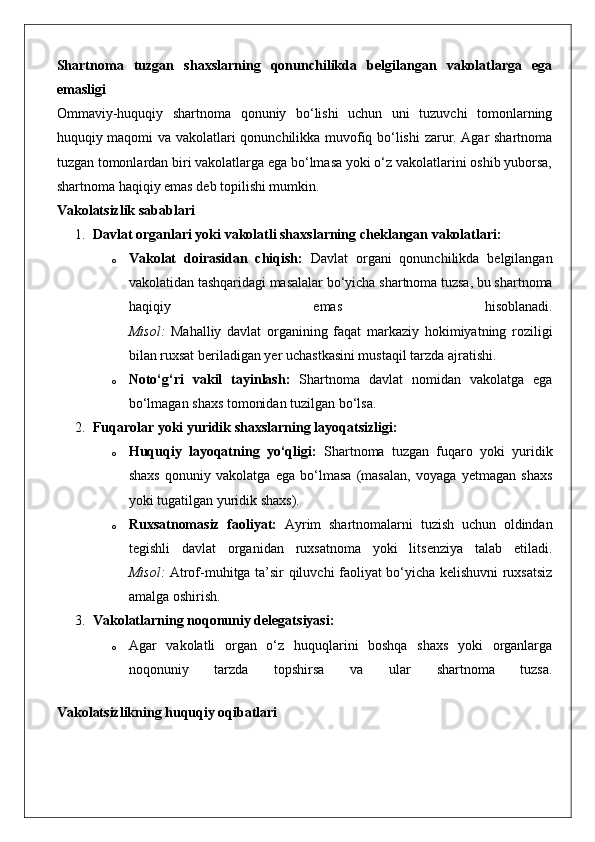 Shartnoma   tuzgan   shaxslarning   qonunchilikda   belgilangan   vakolatlarga   ega
emasligi
Ommaviy-huquqiy   shartnoma   qonuniy   bo‘lishi   uchun   uni   tuzuvchi   tomonlarning
huquqiy maqomi va vakolatlari qonunchilikka muvofiq bo‘lishi  zarur. Agar shartnoma
tuzgan tomonlardan biri vakolatlarga ega bo‘lmasa yoki o‘z vakolatlarini oshib yuborsa,
shartnoma haqiqiy emas deb topilishi mumkin.
Vakolatsizlik sabablari
1. Davlat organlari yoki vakolatli shaxslarning cheklangan vakolatlari:
o Vakolat   doirasidan   chiqish:   Davlat   organi   qonunchilikda   belgilangan
vakolatidan tashqaridagi masalalar bo‘yicha shartnoma tuzsa, bu shartnoma
haqiqiy   emas   hisoblanadi.
Misol:   Mahalliy   davlat   organining   faqat   markaziy   hokimiyatning   roziligi
bilan ruxsat beriladigan yer uchastkasini mustaqil tarzda ajratishi.
o Noto‘g‘ri   vakil   tayinlash:   Shartnoma   davlat   nomidan   vakolatga   ega
bo‘lmagan shaxs tomonidan tuzilgan bo‘lsa.
2. Fuqarolar yoki yuridik shaxslarning layoqatsizligi:
o Huquqiy   layoqatning   yo‘qligi:   Shartnoma   tuzgan   fuqaro   yoki   yuridik
shaxs   qonuniy   vakolatga   ega   bo‘lmasa   (masalan,   voyaga   yetmagan   shaxs
yoki tugatilgan yuridik shaxs).
o Ruxsatnomasiz   faoliyat:   Ayrim   shartnomalarni   tuzish   uchun   oldindan
tegishli   davlat   organidan   ruxsatnoma   yoki   litsenziya   talab   etiladi.
Misol:   Atrof-muhitga ta’sir qiluvchi faoliyat bo‘yicha kelishuvni ruxsatsiz
amalga oshirish.
3. Vakolatlarning noqonuniy delegatsiyasi:
o Agar   vakolatli   organ   o‘z   huquqlarini   boshqa   shaxs   yoki   organlarga
noqonuniy   tarzda   topshirsa   va   ular   shartnoma   tuzsa.
Vakolatsizlikning huquqiy oqibatlari 