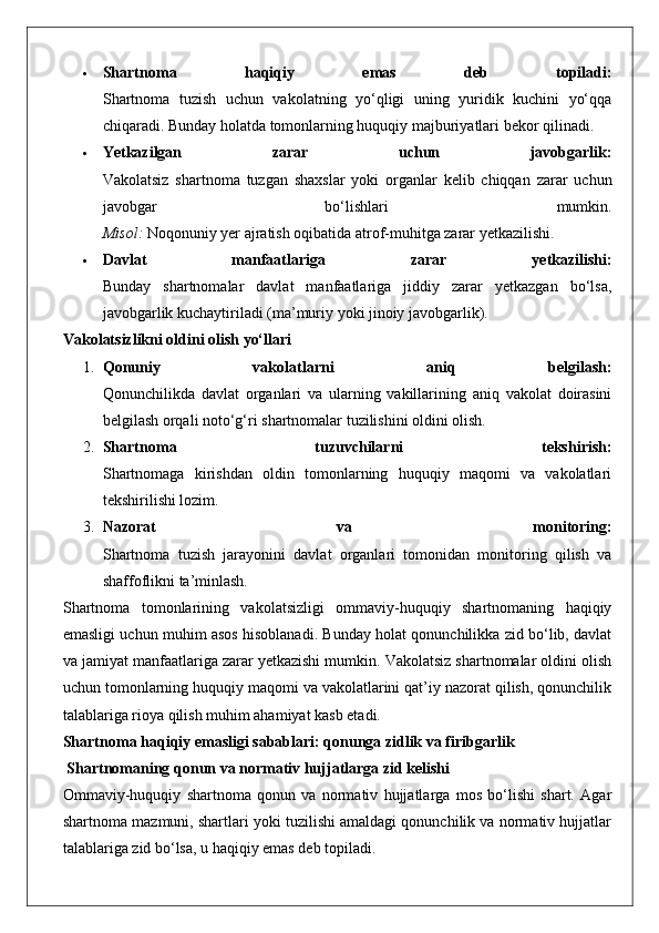  Shartnoma   haqiqiy   emas   deb   topiladi:
Shartnoma   tuzish   uchun   vakolatning   yo‘qligi   uning   yuridik   kuchini   yo‘qqa
chiqaradi. Bunday holatda tomonlarning huquqiy majburiyatlari bekor qilinadi.
 Yetkazilgan   zarar   uchun   javobgarlik:
Vakolatsiz   shartnoma   tuzgan   shaxslar   yoki   organlar   kelib   chiqqan   zarar   uchun
javobgar   bo‘lishlari   mumkin.
Misol:  Noqonuniy yer ajratish oqibatida atrof-muhitga zarar yetkazilishi.
 Davlat   manfaatlariga   zarar   yetkazilishi:
Bunday   shartnomalar   davlat   manfaatlariga   jiddiy   zarar   yetkazgan   bo‘lsa,
javobgarlik kuchaytiriladi (ma’muriy yoki jinoiy javobgarlik).
Vakolatsizlikni oldini olish yo‘llari
1. Qonuniy   vakolatlarni   aniq   belgilash:
Qonunchilikda   davlat   organlari   va   ularning   vakillarining   aniq   vakolat   doirasini
belgilash orqali noto‘g‘ri shartnomalar tuzilishini oldini olish.
2. Shartnoma   tuzuvchilarni   tekshirish:
Shartnomaga   kirishdan   oldin   tomonlarning   huquqiy   maqomi   va   vakolatlari
tekshirilishi lozim.
3. Nazorat   va   monitoring:
Shartnoma   tuzish   jarayonini   davlat   organlari   tomonidan   monitoring   qilish   va
shaffoflikni ta’minlash.
Shartnoma   tomonlarining   vakolatsizligi   ommaviy-huquqiy   shartnomaning   haqiqiy
emasligi uchun muhim asos hisoblanadi. Bunday holat qonunchilikka zid bo‘lib, davlat
va jamiyat manfaatlariga zarar yetkazishi mumkin. Vakolatsiz shartnomalar oldini olish
uchun tomonlarning huquqiy maqomi va vakolatlarini qat’iy nazorat qilish, qonunchilik
talablariga rioya qilish muhim ahamiyat kasb etadi.
Shartnoma haqiqiy emasligi sabablari: qonunga zidlik va firibgarlik
 Shartnomaning qonun va normativ hujjatlarga zid kelishi
Ommaviy-huquqiy   shartnoma   qonun   va   normativ   hujjatlarga   mos   bo‘lishi   shart.   Agar
shartnoma mazmuni, shartlari yoki tuzilishi amaldagi qonunchilik va normativ hujjatlar
talablariga zid bo‘lsa, u haqiqiy emas deb topiladi. 