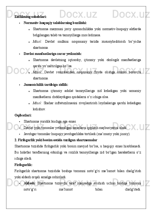 Zidlikning sabablari:
 Normativ-huquqiy talablarning buzilishi:
o Shartnoma   mazmuni   joriy   qonunchilikka   yoki   normativ-huquqiy   aktlarda
belgilangan talab va tamoyillarga mos kelmasa.
o Misol:   Davlat   mulkini   noqonuniy   tarzda   xususiylashtirish   bo‘yicha
shartnoma.
 Davlat manfaatlariga zarar yetkazish:
o Shartnoma   davlatning   iqtisodiy,   ijtimoiy   yoki   ekologik   manfaatlariga
qarshi yo‘naltirilgan bo‘lsa.
o Misol:   Davlat   resurslaridan   noqonuniy   foyda   olishga   imkon   beruvchi
shartnoma.
 Jamoatchilik tartibiga zidlik:
o Shartnoma   ijtimoiy   adolat   tamoyillariga   zid   keladigan   yoki   umumiy
manfaatlarni cheklaydigan qoidalarni o‘z ichiga olsa.
o Misol:   Shahar   infratuzilmasini   rivojlantirish   loyihalariga   qarshi   keladigan
kelishuv.
Oqibatlari:
 Shartnoma yuridik kuchga ega emas.
 Davlat yoki tomonlar yetkazilgan zararlarni qoplash majburiyatini oladi.
 Javobgar tomonlar huquqiy javobgarlikka tortiladi (ma’muriy yoki jinoiy).
2. Firibgarlik yoki bosim ostida tuzilgan shartnomalar
Shartnoma tuzishda firibgarlik yoki bosim mavjud bo‘lsa, u haqiqiy emas hisoblanadi.
Bu   holatlar   taraflarning   erkinligi   va   rozilik   tamoyillariga   zid   bo‘lgan   harakatlarni   o‘z
ichiga oladi.
Firibgarlik:
Firibgarlik   shartnoma   tuzishda   boshqa   tomonni   noto‘g‘ri   ma’lumot   bilan   chalg‘itish
yoki aldash orqali amalga oshiriladi.
 Aldash:   Shartnoma   tuzuvchi   taraf   maqsadga   erishish   uchun   boshqa   tomonni
noto‘g‘ri   ma’lumot   bilan   chalg‘itadi. 