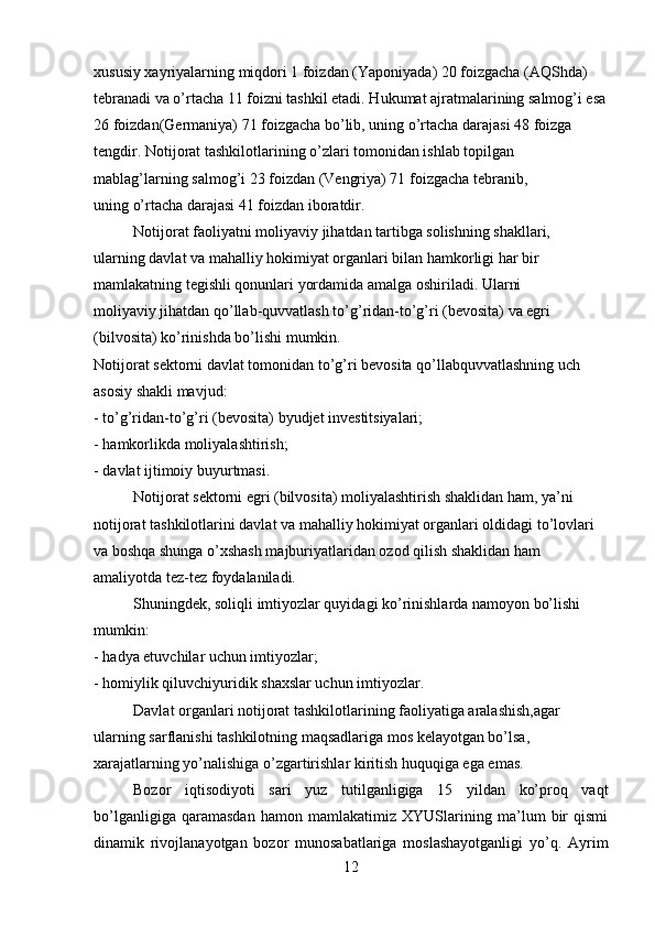 xususiy xayriyalarning miqdori 1 foizdan (Yaponiyada) 20 foizgacha (AQShda) 
tebranadi va o’rtacha 11 foizni tashkil etadi. Hukumat ajratmalarining salmog’i esa
26 foizdan(Germaniya) 71 foizgacha bo’lib, uning o’rtacha darajasi 48 foizga
tengdir. Notijorat tashkilotlarining o’zlari tomonidan ishlab topilgan 
mablag’larning salmog’i 23 foizdan (Vengriya) 71 foizgacha tebranib,
uning o’rtacha darajasi 41 foizdan iboratdir.
Notijorat faoliyatni moliyaviy jihatdan tartibga solishning shakllari,
ularning davlat va mahalliy hokimiyat organlari bilan hamkorligi har bir
mamlakatning tegishli qonunlari yordamida amalga oshiriladi. Ularni
moliyaviy jihatdan qo’llab-quvvatlash to’g’ridan-to’g’ri (bevosita) va egri
(bilvosita) ko’rinishda bo’lishi mumkin.
Notijorat sektorni davlat tomonidan to’g’ri bevosita qo’llabquvvatlashning uch 
asosiy shakli mavjud:
- to’g’ridan-to’g’ri (bevosita) byudjet investitsiyalari;
- hamkorlikda moliyalashtirish;
- davlat ijtimoiy buyurtmasi.
Notijorat sektorni egri (bilvosita) moliyalashtirish shaklidan ham, ya’ni 
notijorat tashkilotlarini davlat va mahalliy hokimiyat organlari oldidagi to’lovlari 
va boshqa shunga o’xshash majburiyatlaridan ozod qilish shaklidan ham 
amaliyotda tez-tez foydalaniladi.
Shuningdek, soliqli imtiyozlar quyidagi ko’rinishlarda namoyon bo’lishi 
mumkin:
- hadya etuvchilar uchun imtiyozlar;
- homiylik qiluvchiyuridik shaxslar uchun imtiyozlar.
Davlat organlari notijorat tashkilotlarining faoliyatiga aralashish,agar 
ularning sarflanishi tashkilotning maqsadlariga mos kelayotgan bo’lsa, 
xarajatlarning yo’nalishiga o’zgartirishlar kiritish huquqiga ega emas.  
  Bozor   iqtisodiyoti   sari   yuz   tutilganligiga   15   yildan   ko’proq   vaqt
bo’lganligiga   qaramasdan   hamon   mamlakatimiz   XYUSlarining   ma’lum   bir   qismi
dinamik   rivojlanayotgan   bozor   munosabatlariga   moslashayotganligi   yo’q.   Ayrim
12