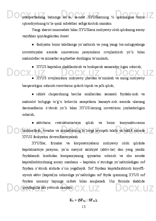 yekspertlarning   bahosiga   ko’ra,   sa-noat   XYUSlarining   ¼   qisminigina   bozor
iqtisodiyotining to’la-qonli subektlari safiga kiritish mumkin.
Yangi sharoit munosabati bilan XYUSlarni moliyaviy isloh qilishning asosiy
vazifalari quyidagilardan iborat:
● faoliyatni  bozor  talablariga yo’naltirish  va yeng yangi  tex-nologiyalarga
investitsiyalar   asosida   innovatsion   jarayonlarni   rivojlantirish   yo’li   bilan
mahsulotlar va xizmatlar raqobatbar-doshligini ta’minlash;
● XYUS kapitalini shakllantirish va boshqarish samarador-ligini oshirish;
● XYUS   rivojlanishini   moliyaviy   jihatdan   ta’minlash   va   uning   moliyaviy
barqarorligini oshirish rezervlarini qidirib topish va jalb qilish;
● ishlab   chiqarishning   barcha   omillaridan   samarali   foydala-nish   va
mahsulot   birligiga   to’g’ri   keluvchi   xarajatlarni   kamayti-rish   asosida   ularning
daromadlarini   o’stirish   yo’li   bilan   XYUS-larning   investitsion   jozibadorligini
oshirish;
● aktivlarni   restrukturizatsiya   qilish   va   bozor   konyunktu-rasini
bashoratlash,   tovarlar  va  xizmatlarning  to’lovga  layoqatli  talabi   va  taklifi  asosida
XYUS faoliyatini diversifikatsiyalash.
XYUSlar,   firmalar   va   korporatsiyalarni   moliyaviy   isloh   qilishda
kapitalizatsiya   jarayoni,   ya’ni   mavjud   salohiyat   (aktiv-lar)   dan   yeng   yaxshi
foydalanish   hisobidan   kompaniyaning   qiymatini   oshirish   va   shu   asosda
kapitallashtirishning   asosiy   manbaini   –   kapitalni   o’stirishga   yo’naltiriladigan   sof
foydani   o’stirish   alohida   o’rin   yegallaydi.   Sof   foydani   kapitallashtirish   koyeffi-
siyenti   aktiv   (kapital)ni   oshirishga   yo’naltirilgan   sof   foyda   qismining   XYUS   sof
foydasi   umumiy   hajmiga   nisbati   bilan   aniqlanadi.   Uni   formula   shaklida
quyidagicha aks yettirish mumkin:
K
k  = (SF
kq  : SF
uh ),
13