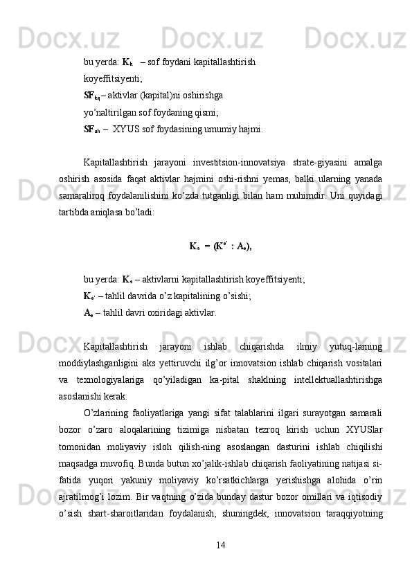 bu yerda:  K
k    – sof foydani kapitallashtirish 
koyeffitsiyenti;
SF
kq – aktivlar (kapital)ni oshirishga 
yo’naltirilgan sof foydaning qismi;
SF
uh  –  XYUS sof foydasining umumiy hajmi.
Kapitallashtirish   jarayoni   investitsion-innovatsiya   strate-giyasini   amalga
oshirish   asosida   faqat   aktivlar   hajmini   oshi-rishni   yemas,   balki   ularning   yanada
samaraliroq   foydalanilishini   ko’zda   tutganligi   bilan   ham   muhimdir.   Uni   quyidagi
tartibda aniqlasa bo’ladi:
K
a   = (K о’
 : A
o ),
bu yerda:  K
a  – aktivlarni kapitallashtirish koyeffitsiyenti;
K
о’  – tahlil davrida o’z kapitalining o’sishi;
A
o  – tahlil davri oxiridagi aktivlar.
Kapitallashtirish   jarayoni   ishlab   chiqarishda   ilmiy   yutuq-larning
moddiylashganligini   aks   yettiruvchi   ilg’or   innovatsion   ishlab   chiqarish   vositalari
va   texnologiyalariga   qo’yiladigan   ka-pital   shaklning   intellektuallashtirishga
asoslanishi kerak.
O’zlarining   faoliyatlariga   yangi   sifat   talablarini   ilgari   surayotgan   samarali
bozor   o’zaro   aloqalarining   tizimiga   nisbatan   tezroq   kirish   uchun   XYUSlar
tomonidan   moliyaviy   isloh   qilish-ning   asoslangan   dasturini   ishlab   chiqilishi
maqsadga muvofiq. Bunda butun xo’jalik-ishlab chiqarish faoliyatining natijasi si-
fatida   yuqori   yakuniy   moliyaviy   ko’rsatkichlarga   yerishishga   alohida   o’rin
ajratilmog’i   lozim.   Bir   vaqtning   o’zida   bunday   dastur   bozor   omillari   va   iqtisodiy
o’sish   shart-sharoitlaridan   foydalanish,   shuningdek,   innovatsion   taraqqiyotning
14