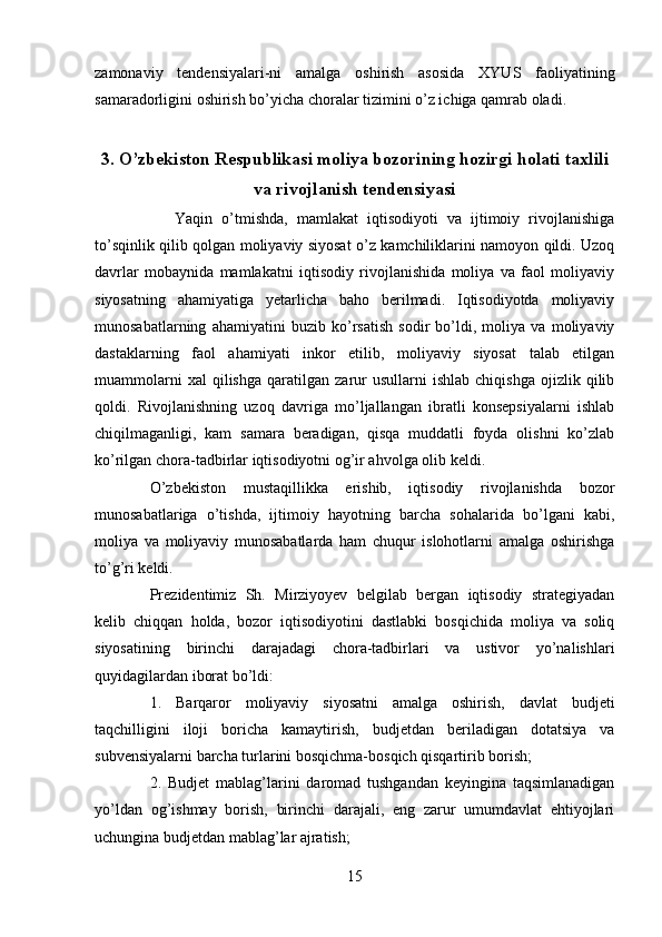 zamonaviy   tendensiyalari-ni   amalga   oshirish   asosida   XYUS   faoliyatining
samaradorligini oshirish bo’yicha choralar tizimini o’z ichiga qamrab oladi.
3. O’zbekiston Respublikasi moliya bozorining hozirgi holati taxlili
va rivojlanish tendensiyasi
Yaqin   o’tmishda,   mamlakat   iqtisodiyoti   va   ijtimoiy   rivojlanishiga
to’sqinlik qilib qolgan moliyaviy siyosat o’z kamchiliklarini namoyon qildi. Uzoq
davrlar   mobaynida   mamlakatni   iqtisodiy   rivojlanishida   moliya   va   faol   moliyaviy
siyosatning   ahamiyatiga   yetarlicha   baho   berilmadi.   Iqtisodiyotda   moliyaviy
munosabatlarning   ahamiyatini   buzib   ko’rsatish   sodir   bo’ldi,   moliya   va   moliyaviy
dastaklarning   faol   ahamiyati   inkor   etilib,   moliyaviy   siyosat   talab   etilgan
muammolarni   xal   qilishga   qaratilgan   zarur   usullarni   ishlab   chiqishga   ojizlik   qilib
qoldi.   Rivojlanishning   uzoq   davriga   mo’ljallangan   ibratli   konsepsiyalarni   ishlab
chiqilmaganligi,   kam   samara   beradigan,   qisqa   muddatli   foyda   olishni   ko’zlab
ko’rilgan chora-tadbirlar iqtisodiyotni og’ir ahvolga olib keldi.
O’zbekiston   mustaqillikka   erishib,   iqtisodiy   rivojlanishda   bozor
munosabatlariga   o’tishda,   ijtimoiy   hayotning   barcha   sohalarida   bo’lgani   kabi,
moliya   va   moliyaviy   munosabatlarda   ham   chuqur   islohotlarni   amalga   oshirishga
to’g’ri keldi.
Prezidentimiz   Sh.   Mirziyoyev   belgilab   bergan   iqtisodiy   strategiyadan
kelib   chiqqan   holda,   bozor   iqtisodiyotini   dastlabki   bosqichida   moliya   va   soliq
siyosatining   birinchi   darajadagi   chora-tadbirlari   va   ustivor   yo’nalishlari
quyidagilardan iborat bo’ldi:
1.   Barqaror   moliyaviy   siyosatni   amalga   oshirish,   davlat   budjeti
taqchilligini   iloji   boricha   kamaytirish,   budjetdan   beriladigan   dotatsiya   va
subvensiyalarni barcha turlarini bosqichma-bosqich qisqartirib borish;
2.   Budjet   mablag’larini   daromad   tushgandan   keyingina   taqsimlanadigan
yo’ldan   og’ishmay   borish,   birinchi   darajali,   eng   zarur   umumdavlat   ehtiyojlari
uchungina budjetdan mablag’lar ajratish; 
15