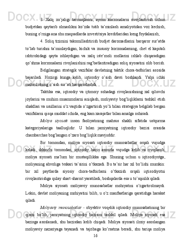 3.   Xalq   xo’jaligi   tarmoqlarini,   ayrim   korxonalarni   rivojlantirish   uchun
budjetdan   qaytarib   olmaslikni   ko’zda   tutib   ta’minlash   amaliyotidan   voz   kechish,
buning o’rniga ana shu maqsadlarda investitsiya kreditlaridan keng foydalanish;
4. Soliq tizimini  takomillashtirish budjet  daromadlarini  barqaror  sur’atda
to’lab   turishni   ta’minlaydigan,   kichik   va   xususiy   korxonalarning,   chet   el   kapitali
ishtirokidagi   qayta   ishlaydigan   va   xalq   iste’moli   mollarini   ishlab   chiqaradigan
qo’shma korxonalarni rivojlanishini rag’batlantiradigan soliq siyosatini olib borish.
Belgilangan   strategik   vazifalar   davlatning   taktik   chora-tadbirlari   asosida
bajariladi.   Hozirgi   kunga   kelib,   iqtisodiy   o’sish   davri   boshlandi.   Yalpi   ichki
mahsulotning o’sish sur’ati barqarorlashdi. 
Taktika   esa,   iqtisodiy   va   ijtimoiy   sohadagi   rivojlanishning   xal   qiluvchi
joylarini va muhim muammolarni aniqlash, moliyaviy bog’liqliklarni tashkil etish
shakllari va usullarini o’z vaqtida o’zgartirish yo’li bilan strategiya belgilab bergan
vazifalarni qisqa muddat ichida, eng kam xarajatlar bilan amalga oshiradi.
Moliya   siyosati   inson   faoliyatining   mahsus   shakli   sifatida   ustqurma
kategoriyalariga   taalluqlidir.   U   bilan   jamiyatning   iqtisodiy   bazisi   orasida
chambarchas bog’langan o’zaro bog’liqlik mavjuddir. 
Bir   tomondan,   moliya   siyosati   iqtisodiy   munosabatlar   orqali   vujudga
keladi,   ikkinchi   tomondan,   iqtisodiy   bazis   asosida   vujudga   kelib   va   rivojlanib,
moliya   siyosati   ma’lum   bir   mustaqillikka   ega.   Shuning   uchun   u   iqtisodiyotga,
moliyaning ahvoliga teskari  ta’sirini o’tkazadi. Bu ta’sir har  xil  bo’lishi mumkin:
bir   xil   paytlarda   siyosiy   chora-tadbirlarni   o’tkazish   orqali   iqtisodiyotni
rivojlantirishga qulay shart-sharoit yaratiladi, boshqalarda esa u to’sqinlik qiladi.
Moliya   siyosati   moliyaviy   munosabatlar   mohiyatini   o’zgartirolmaydi.
Lekin, davlat  moliyaning mohiyatini  bilib, u o’z manfaatlariga qaratishga harakat
qiladi.
Moliyaviy  munosabatlar   -  obyektiv  voqelik iqtisodiy  munosabatining  bir
qismi   bo’lib,   jamiyatning   iqtisodiy   bazisini   tashkil   qiladi.   Moliya   siyosati   esa
bazisga   asoslanadi,   shu   bazisdan   kelib   chiqadi.   Moliya   siyosati   ilmiy   asoslangan
moliyaviy   nazariyaga   tayanadi   va   tajribaga   ko’rsatma   beradi,   shu   tariqa   moliya
16