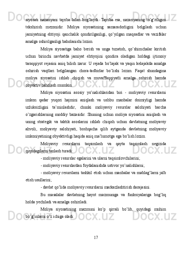 siyosati   nazariyani   tajriba   bilan   bog’laydi.   Tajriba   esa,   nazariyaning   to’g’riligini
tekshirish   mezonidir.   Moliya   siyosatining   samaradorligini   belgilash   uchun
jamiyatning   ehtiyoji   qanchalik   qondirilganligi,   qo’yilgan   maqsadlar   va   vazifalar
amalga oshirilganligi baholanishi lozim.
Moliya   siyosatiga   baho   berish   va   unga   tuzatish,   qo’shimchalar   kiritish
uchun   birinchi   navbatda   jamiyat   ehtiyojini   qondira   oladigan   holdagi   ijtimoiy
taraqqiyot  rejasini  aniq bilish zarur. U rejada bo’lajak va yaqin kelajakda amalga
oshirish   vaqtlari   belgilangan   chora-tadbirlar   bo’lishi   lozim.   Faqat   shundagina
moliya   siyosatini   ishlab   chiqish   va   muvaffaqqiyatli   amalga   oshirish   hamda
obyektiv baholash mumkin.
Moliya   siyosatini   asosiy   yo’nalishlaridan   biri   -   moliyaviy   resurslarni
imkon   qadar   yuqori   hajmini   aniqlash   va   ushbu   manbalar   doimiyligi   hamda
uzluksizligini   ta’minlashdir,   chunki   moliyaviy   resurslar   salohiyati   barcha
o’zgarishlarning   moddiy   bazasidir.   Shuning   uchun   moliya   siyosatini   aniqlash   va
uning   strategik   va   taktik   asoslarini   ishlab   chiqish   uchun   davlatning   moliyaviy
ahvoli,   moliyaviy   salohiyati,   boshqacha   qilib   aytganda   davlatning   moliyaviy
imkoniyatining obyektivligi haqida aniq ma’lumotga ega bo’lish lozim. 
Moliyaviy   resurslarni   taqsimlash   va   qayta   taqsimlash   negizida
quyidagilarni tanlash turadi:
- moliyaviy resurslar egalarini va ularni taqsimlovchilarini;
- moliyaviy resurslardan foydalanishda ustivor yo’nalishlarni;
- moliyaviy resurslarni tashkil etish uchun manbalar va mablag’larni jalb
etish usullarini;
- davlat qo’lida moliyaviy resurslarni markazlashtirish darajasini.
Bu   masalalar   davlatning   hayot   mazmuniga   va   funksiyalariga   bog’liq
holda yechiladi va amalga oshiriladi.
Moliya   siyosatining   mazmuni   ko’p   qirrali   bo’lib,   quyidagi   muhim
bo’g’inlarni o’z ichiga oladi: 
17