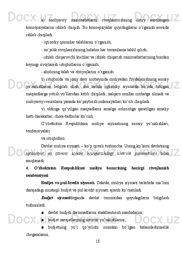 a)   moliyaviy   munosabatlarni   rivojlantirishning   ilmiy   asoslangan
konsepsiyalarini   ishlab   chiqish.   Bu   konsepsiyalar   quyidagilarni   o’rganish   asosida
ishlab chiqiladi:
- iqtisodiy qonunlar talablarini o’rganish;
- xo’jalik rivojlanishining holatini har tomonlama tahlil qilish;
- ishlab chiqaruvchi kuchlar va ishlab chiqarish munosabatlarining bundan
keyingi rivojlanish istiqbollarini o’rganish;
- aholining talab va ehtiyojlarini o’rganish.
b)  istiqbolda   va  joriy  davr  mobaynida  moliyadan  foydalanishning  asosiy
yo’nalishlarini   belgilab   olish;   shu   tarzda   iqtisodiy   siyosatda   ko’zda   tutilgan
maqsadlarga yetish yo’llaridan kelib chiqiladi, xalqaro omillar inobatga olinadi va
moliyaviy resurslarni yanada ko’paytirish imkoniyatlari ko’rib chiqiladi.
v)   oldinga   qo’yilgan   maqsadlarni   amalga   oshirishga   qaratilgan   amaliy
hatti-harakatlar, chora-tadbirlar ko’rish. 
O’zbekiston   Respublikasi   moliya   siyosatining   asosiy   yo’nalishlari,
tendensiyalari
va istiqbollari
Davlat moliya siyosati – ko’p qirrali tushuncha. Uning ko’lami davlatning
iqtisodiyot   va   ijtimoiy   sohani   boshqarishdagi   ishtiroki   parametrlari   bilan
aniqlanadi. 
4.   O’zbekiston   Respublikasi   moliya   bozorining   hozirgi   rivojlanish
tendensiyasi
Budjet va pul-kredit siyosati.   Odatda, moliya siyosati tarkibida ma’lum
darajadagi mustaqil budjet va pul-kredit siyosati ajratib ko’rsatiladi.
Budjet   siyosati deganda   davlat   tomonidan   quyidagilarni   belgilash
tushuniladi:
■ davlat budjeti daromadlarini shakllantirish manbalarini;
■ budjet xarajatlarining ustuvor yo’nalishlarini;
■ budjetning   yo’l   qo’yilishi   mumkin   bo’lgan   balanslashmaslik
chegaralarini;
18