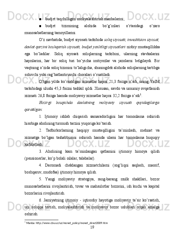 ■ budjet taqchilligini moliyalashtirish manbalarini;
■ budjet   tizimining   alohida   bo’g’inlari   o’rtasidagi   o’zaro
munosabatlarning tamoyillarini.
O’z navbatida, budjet siyosati tarkibida  soliq siyosati, investitsion siyosat,
davlat qarzini boshqarish siyosati, budjet yaxlitligi siyosatlari  nisbiy mustaqillikka
ega   bo’ladilar.   Soliq   siyosati   soliqlarning   tarkibini,   ularning   stavkalarini
hajmlarini,   har   bir   soliq   turi   bo’yicha   imtiyozlar   va   jazolarni   belgilaydi.   Bir
vaqtning o’zida soliq tizimini to’laligicha, shuningdek alohida soliqlarning tartibga
soluvchi yoki rag’batlantiruvchi choralari o’rnatiladi.
O’tgan yilda ko’rsatilgan xizmatlar  hajmi 21,3 foizga o’sib, uning YaIM
tarkibidagi ulushi 45,3 foizni tashkil qildi. Xususan, savdo va umumiy ovqatlanish
xizmati 26,8 foizga hamda moliyaviy xizmatlar hajmi 32,2 foizga o’sdi 1
.
Hozirgi   bosqichda   davlatning   moliyaviy   siyosati   quyidagilarga
qaratilgan:
1.   Ijtimoiy   ishlab   chiqarish   samaradorligini   har   tomonlama   oshirish
hisobiga aholining turmush tarzini yuqoriga ko’tarish.
2.   Tadbirkorlarning   haqiqiy   mustaqilligini   ta’minlash,   mehnat   va
xizmatga   bo’lgan   tashabbusini   oshirish   hamda   ularni   har   tomonlama   huquqiy
kafolatlash.
3.   Aholining   kam   ta’minlangan   qatlamini   ijtimoiy   himoya   qilish
(pensionerlar, ko’p bolali oilalar, talabalar).
4.   Daromadi   cheklangan   xizmatchilarni   (sog’liqni   saqlash,   maorif,
boshqaruv, mudofaa) ijtimoiy himoya qilish.
5.   Yangi   moliyaviy   strategiya,   rang-barang   mulk   shakllari,   bozor
munosabatlarini  rivojlantirish,  tovar  va  mahsulotlar   bozorini,  ish  kuchi  va  kapital
bozorlarini rivojlantirish.
6.   Jamiyatning   ijtimoiy   -   iqtisodiy   hayotiga   moliyaviy   ta’sir   ko’rsatish,
uni   soliqqa   tortish,   moliyalashtirish   va   moliyaviy   bozor   uslublari   orqali   amalga
oshirish.
1
 Manba: http://www.cbu.uz/uz/monet_policy/monet_direct2009.htm
19