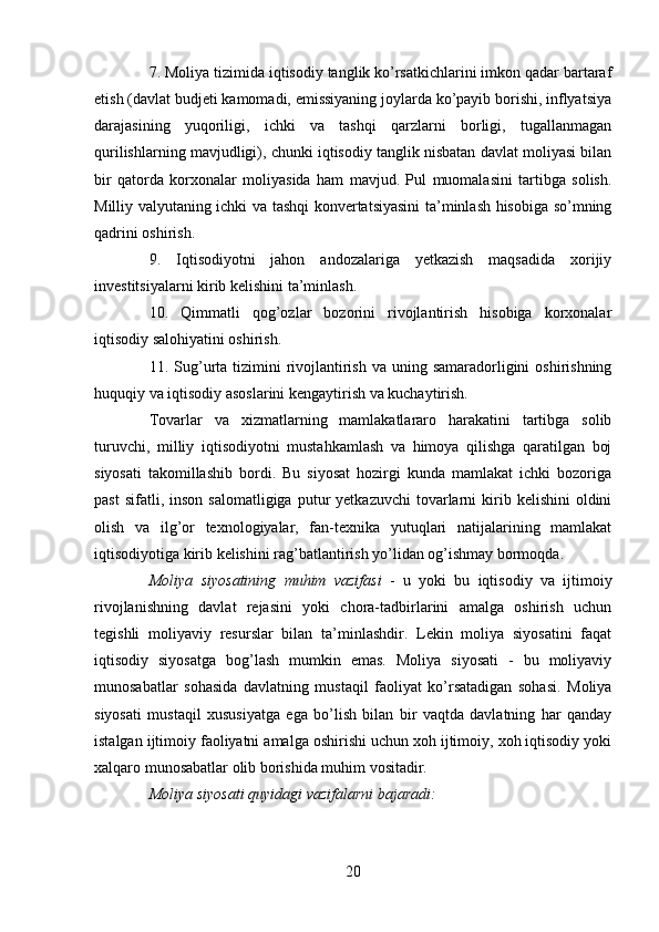 7. Moliya tizimida iqtisodiy tanglik ko’rsatkichlarini imkon qadar bartaraf
etish (davlat budjeti kamomadi, emissiyaning joylarda ko’payib borishi, inflyatsiya
darajasining   yuqoriligi,   ichki   va   tashqi   qarzlarni   borligi,   tugallanmagan
qurilishlarning mavjudligi), chunki iqtisodiy tanglik nisbatan davlat moliyasi bilan
bir   qatorda   korxonalar   moliyasida   ham   mavjud.   Pul   muomalasini   tartibga   solish.
Milliy valyutaning ichki va tashqi konvertatsiyasini  ta’minlash hisobiga so’mning
qadrini oshirish.
9.   Iqtisodiyotni   jahon   andozalariga   yetkazish   maqsadida   xorijiy
investitsiyalarni kirib kelishini ta’minlash.
10.   Qimmatli   qog’ozlar   bozorini   rivojlantirish   hisobiga   korxonalar
iqtisodiy salohiyatini oshirish.
11. Sug’urta tizimini  rivojlantirish  va uning samaradorligini  oshirishning
huquqiy va iqtisodiy asoslarini kengaytirish va kuchaytirish.
Tovarlar   va   xizmatlarning   mamlakatlararo   harakatini   tartibga   solib
turuvchi,   milliy   iqtisodiyotni   mustahkamlash   va   himoya   qilishga   qaratilgan   boj
siyosati   takomillashib   bordi.   Bu   siyosat   hozirgi   kunda   mamlakat   ichki   bozoriga
past  sifatli,  inson   salomatligiga  putur   yetkazuvchi  tovarlarni  kirib  kelishini  oldini
olish   va   ilg’or   texnologiyalar,   fan-texnika   yutuqlari   natijalarining   mamlakat
iqtisodiyotiga kirib kelishini rag’batlantirish yo’lidan og’ishmay bormoqda.
Moliya   siyosatining   muhim   vazifasi   -   u   yoki   bu   iqtisodiy   va   ijtimoiy
rivojlanishning   davlat   rejasini   yoki   chora-tadbirlarini   amalga   oshirish   uchun
tegishli   moliyaviy   resurslar   bilan   ta’minlashdir.   Lekin   moliya   siyosatini   faqat
iqtisodiy   siyosatga   bog’lash   mumkin   emas.   Moliya   siyosati   -   bu   moliyaviy
munosabatlar   sohasida   davlatning   mustaqil   faoliyat   ko’rsatadigan   sohasi.   Moliya
siyosati   mustaqil   xususiyatga   ega   bo’lish   bilan   bir   vaqtda   davlatning   har   qanday
istalgan ijtimoiy faoliyatni amalga oshirishi uchun xoh ijtimoiy, xoh iqtisodiy yoki
xalqaro munosabatlar olib borishida muhim vositadir.
Moliya siyosati quyidagi vazifalarni bajaradi:
20