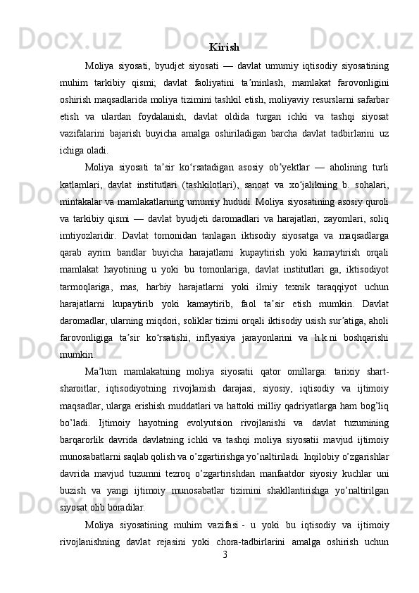 Kirish
  Moliya   siyosati,   byudjet   siyosati   —   davlat   umumiy   iqtisodiy   siyosatining
muhim   tarkibiy   qismi;   davlat   faoliyatini   ta minlash,   mamlakat   farovonliginiʼ
oshirish maqsadlarida moliya tizimini tashkil  etish, moliyaviy resurslarni safarbar
etish   va   ulardan   foydalanish,   davlat   oldida   turgan   ichki   va   tashqi   siyosat
vazifalarini   bajarish   buyicha   amalga   oshiriladigan   barcha   davlat   tadbirlarini   uz
ichiga oladi.
Moliya   siyosati   ta sir   ko rsatadigan   asosiy   ob yektlar   —   aholining   turli	
ʼ ʻ ʼ
katlamlari,   davlat   institutlari   (tashkilotlari),   sanoat   va   xo jalikning   b.   sohalari,	
ʻ
mintakalar va mamlakatlarning umumiy hududi. Moliya siyosatining asosiy quroli
va   tarkibiy   qismi   —   davlat   byudjeti   daromadlari   va   harajatlari,   zayomlari,   soliq
imtiyozlaridir.   Davlat   tomonidan   tanlagan   iktisodiy   siyosatga   va   maqsadlarga
qarab   ayrim   bandlar   buyicha   harajatlarni   kupaytirish   yoki   kamaytirish   orqali
mamlakat   hayotining   u   yoki   bu   tomonlariga,   davlat   institutlari   ga,   iktisodiyot
tarmoqlariga,   mas,   harbiy   harajatlarni   yoki   ilmiy   texnik   taraqqiyot   uchun
harajatlarni   kupaytirib   yoki   kamaytirib,   faol   ta sir   etish   mumkin.   Davlat	
ʼ
daromadlar, ularning miqdori, soliklar tizimi orqali iktisodiy usish sur atiga, aholi	
ʼ
farovonligiga   ta sir   ko rsatishi,   inflyasiya   jarayonlarini   va   h.k.ni   boshqarishi	
ʼ ʻ
mumkin.
  Ma’lum   mamlakatning   moliya   siyosatii   qator   omillarga:   tarixiy   shart-
sharoitlar,   iqtisodiyotning   rivojlanish   darajasi,   siyosiy,   iqtisodiy   va   ijtimoiy
maqsadlar, ularga erishish muddatlari  va hattoki  milliy qadriyatlarga ham  bog’liq
bo’ladi.   Ijtimoiy   hayotning   evolyutsion   rivojlanishi   va   davlat   tuzumining
barqarorlik   davrida   davlatning   ichki   va   tashqi   moliya   siyosatii   mavjud   ijtimoiy
munosabatlarni saqlab qolish va o’zgartirishga yo’naltiriladi. Inqilobiy o’zgarishlar
davrida   mavjud   tuzumni   tezroq   o’zgartirishdan   manfaatdor   siyosiy   kuchlar   uni
buzish   va   yangi   ijtimoiy   munosabatlar   tizimini   shakllantirishga   yo’naltirilgan
siyosat olib boradilar.
  Moliya   siyosatining   muhim   vazifasi   -   u   yoki   bu   iqtisodiy   va   ijtimoiy
rivojlanishning   davlat   rejasini   yoki   chora-tadbirlarini   amalga   oshirish   uchun
3 