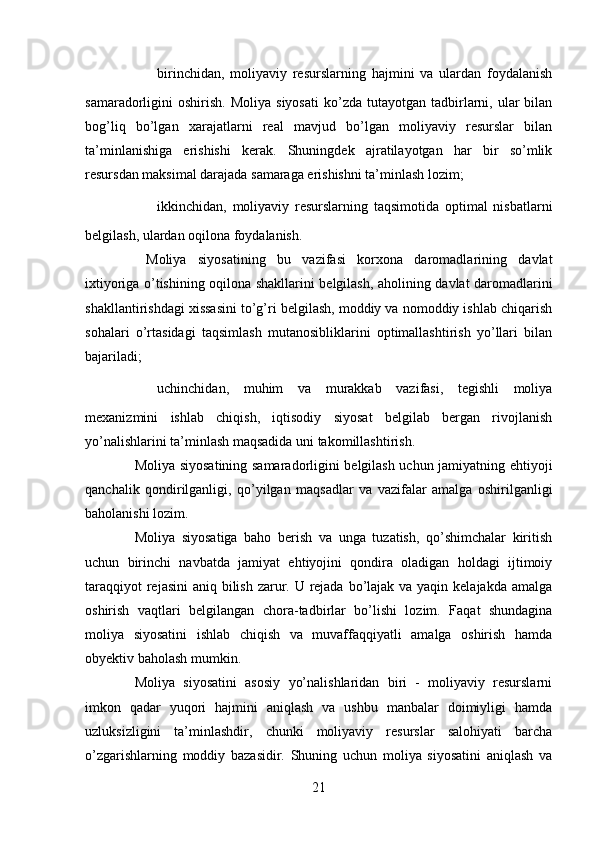 ✔ birinchidan,   moliyaviy   resurslarning   hajmini   va   ulardan   foydalanish
samaradorligini   oshirish.   Moliya  siyosati  ko’zda  tutayotgan  tadbirlarni,  ular  bilan
bog’liq   bo’lgan   xarajatlarni   real   mavjud   bo’lgan   moliyaviy   resurslar   bilan
ta’minlanishiga   erishishi   kerak.   Shuningdek   ajratilayotgan   har   bir   so’mlik
resursdan maksimal darajada samaraga erishishni ta’minlash lozim;
✔ ikkinchidan,   moliyaviy   resurslarning   taqsimotida   optimal   nisbatlarni
belgilash, ulardan oqilona foydalanish.
  Moliya   siyosatining   bu   vazifasi   korxona   daromadlarining   davlat
ixtiyoriga o’tishining oqilona shakllarini belgilash, aholining davlat daromadlarini
shakllantirishdagi xissasini to’g’ri belgilash, moddiy va nomoddiy ishlab chiqarish
sohalari   o’rtasidagi   taqsimlash   mutanosibliklarini   optimallashtirish   yo’llari   bilan
bajariladi;
✔ uchinchidan,   muhim   va   murakkab   vazifasi,   tegishli   moliya
mexanizmini   ishlab   chiqish,   iqtisodiy   siyosat   belgilab   bergan   rivojlanish
yo’nalishlarini ta’minlash maqsadida uni takomillashtirish.
Moliya siyosatining samaradorligini belgilash uchun jamiyatning ehtiyoji
qanchalik   qondirilganligi,   qo’yilgan   maqsadlar   va   vazifalar   amalga   oshirilganligi
baholanishi lozim.
Moliya   siyosatiga   baho   berish   va   unga   tuzatish,   qo’shimchalar   kiritish
uchun   birinchi   navbatda   jamiyat   ehtiyojini   qondira   oladigan   holdagi   ijtimoiy
taraqqiyot  rejasini  aniq bilish zarur. U rejada bo’lajak va yaqin kelajakda amalga
oshirish   vaqtlari   belgilangan   chora-tadbirlar   bo’lishi   lozim.   Faqat   shundagina
moliya   siyosatini   ishlab   chiqish   va   muvaffaqqiyatli   amalga   oshirish   hamda
obyektiv baholash mumkin.
Moliya   siyosatini   asosiy   yo’nalishlaridan   biri   -   moliyaviy   resurslarni
imkon   qadar   yuqori   hajmini   aniqlash   va   ushbu   manbalar   doimiyligi   hamda
uzluksizligini   ta’minlashdir,   chunki   moliyaviy   resurslar   salohiyati   barcha
o’zgarishlarning   moddiy   bazasidir.   Shuning   uchun   moliya   siyosatini   aniqlash   va
21