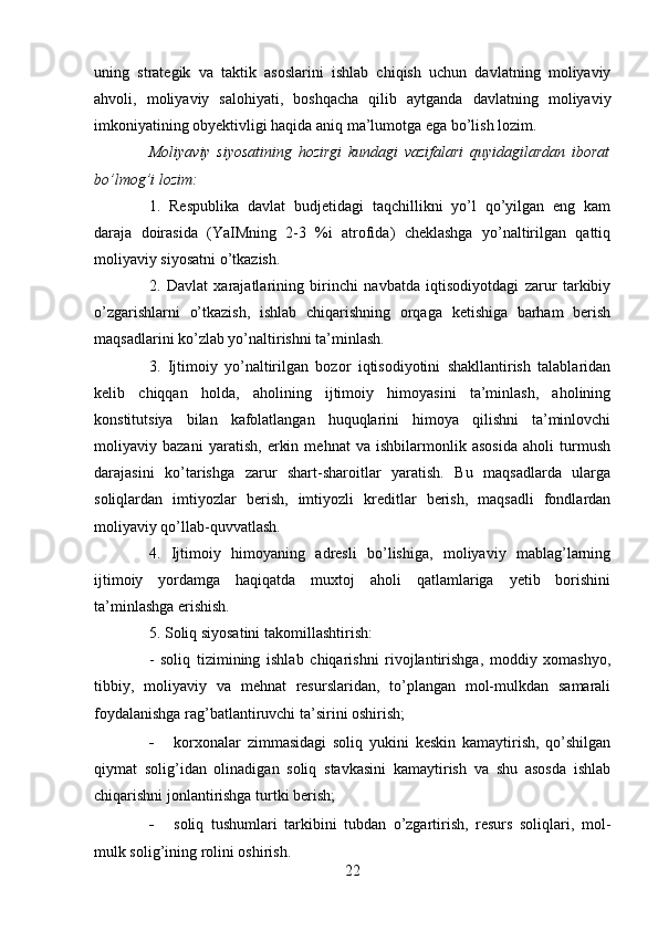 uning   strategik   va   taktik   asoslarini   ishlab   chiqish   uchun   davlatning   moliyaviy
ahvoli,   moliyaviy   salohiyati,   boshqacha   qilib   aytganda   davlatning   moliyaviy
imkoniyatining obyektivligi haqida aniq ma’lumotga ega bo’lish lozim. 
Moliyaviy   siyosatining   hozirgi   kundagi   vazifalari   quyidagilardan   iborat
bo’lmog’i lozim:
1.   Respublika   davlat   budjetidagi   taqchillikni   yo’l   qo’yilgan   eng   kam
daraja   doirasida   (YaIMning   2-3   %i   atrofida)   cheklashga   yo’naltirilgan   qattiq
moliyaviy siyosatni o’tkazish.
2.   Davlat   xarajatlarining   birinchi   navbatda   iqtisodiyotdagi   zarur   tarkibiy
o’zgarishlarni   o’tkazish,   ishlab   chiqarishning   orqaga   ketishiga   barham   berish
maqsadlarini ko’zlab yo’naltirishni ta’minlash.
3.   Ijtimoiy   yo’naltirilgan   bozor   iqtisodiyotini   shakllantirish   talablaridan
kelib   chiqqan   holda,   aholining   ijtimoiy   himoyasini   ta’minlash,   aholining
konstitutsiya   bilan   kafolatlangan   huquqlarini   himoya   qilishni   ta’minlovchi
moliyaviy   bazani   yaratish,   erkin   mehnat   va   ishbilarmonlik   asosida   aholi   turmush
darajasini   ko’tarishga   zarur   shart-sharoitlar   yaratish.   Bu   maqsadlarda   ularga
soliqlardan   imtiyozlar   berish,   imtiyozli   kreditlar   berish,   maqsadli   fondlardan
moliyaviy qo’llab-quvvatlash.
4.   Ijtimoiy   himoyaning   adresli   bo’lishiga,   moliyaviy   mablag’larning
ijtimoiy   yordamga   haqiqatda   muxtoj   aholi   qatlamlariga   yetib   borishini
ta’minlashga erishish.
5. Soliq siyosatini takomillashtirish:
-   soliq   tizimining   ishlab   chiqarishni   rivojlantirishga,   moddiy   xomashyo,
tibbiy,   moliyaviy   va   mehnat   resurslaridan,   to’plangan   mol-mulkdan   samarali
foydalanishga rag’batlantiruvchi ta’sirini oshirish;
- korxonalar   zimmasidagi   soliq   yukini   keskin   kamaytirish,   qo’shilgan
qiymat   solig’idan   olinadigan   soliq   stavkasini   kamaytirish   va   shu   asosda   ishlab
chiqarishni jonlantirishga turtki berish;
- soliq   tushumlari   tarkibini   tubdan   o’zgartirish,   resurs   soliqlari,   mol-
mulk solig’ining rolini oshirish.
22
