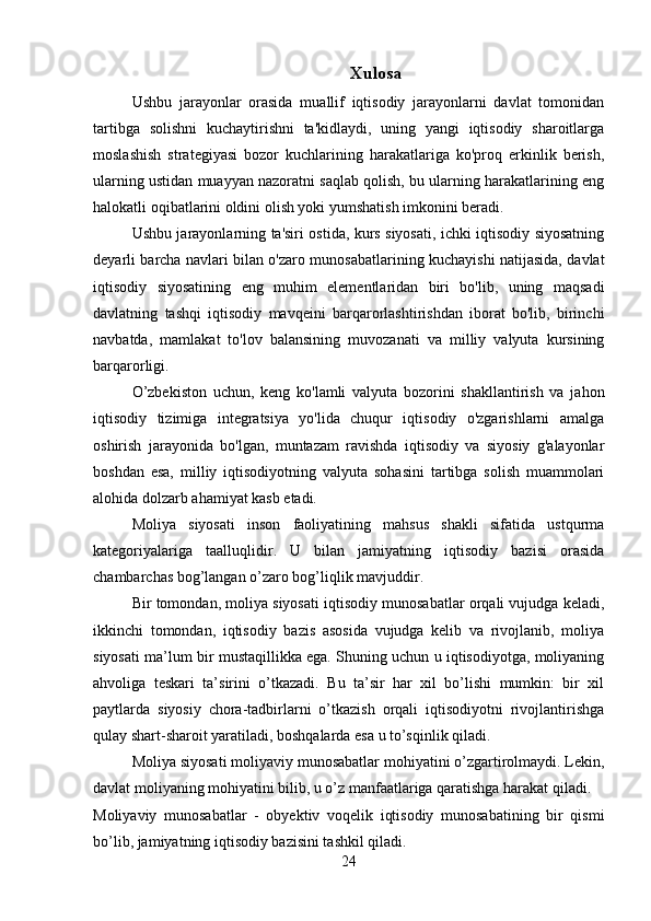 Xulosa
Ushbu   jarayonlar   orasida   muallif   iqtisodiy   jarayonlarni   davlat   tomonidan
tartibga   solishni   kuchaytirishni   ta'kidlaydi,   uning   yangi   iqtisodiy   sharoitlarga
moslashish   strategiyasi   bozor   kuchlarining   harakatlariga   ko'proq   erkinlik   berish,
ularning ustidan muayyan nazoratni saqlab qolish, bu ularning harakatlarining eng
halokatli oqibatlarini oldini olish yoki yumshatish imkonini beradi.
Ushbu jarayonlarning ta'siri ostida, kurs siyosati, ichki iqtisodiy siyosatning
deyarli barcha navlari bilan o'zaro munosabatlarining kuchayishi natijasida, davlat
iqtisodiy   siyosatining   eng   muhim   elementlaridan   biri   bo'lib,   uning   maqsadi
davlatning   tashqi   iqtisodiy   mavqeini   barqarorlashtirishdan   iborat   bo'lib,   birinchi
navbatda,   mamlakat   to'lov   balansining   muvozanati   va   milliy   valyuta   kursining
barqarorligi.
O’zbekiston   uchun,   keng   ko'lamli   valyuta   bozorini   shakllantirish   va   jahon
iqtisodiy   tizimiga   integratsiya   yo'lida   chuqur   iqtisodiy   o'zgarishlarni   amalga
oshirish   jarayonida   bo'lgan,   muntazam   ravishda   iqtisodiy   va   siyosiy   g'alayonlar
boshdan   esa,   milliy   iqtisodiyotning   valyuta   sohasini   tartibga   solish   muammolari
alohida dolzarb ahamiyat kasb etadi.
Moliya   siyosati   inson   faoliyatining   mahsus   shakli   sifatida   ustqurma
kategoriyalariga   taalluqlidir.   U   bilan   jamiyatning   iqtisodiy   bazisi   orasida
chambarchas bog’langan o’zaro bog’liqlik mavjuddir. 
Bir tomondan, moliya siyosati iqtisodiy munosabatlar orqali vujudga keladi,
ikkinchi   tomondan,   iqtisodiy   bazis   asosida   vujudga   kelib   va   rivojlanib,   moliya
siyosati ma’lum bir mustaqillikka ega. Shuning uchun u iqtisodiyotga, moliyaning
ahvoliga   teskari   ta’sirini   o’tkazadi.   Bu   ta’sir   har   xil   bo’lishi   mumkin:   bir   xil
paytlarda   siyosiy   chora-tadbirlarni   o’tkazish   orqali   iqtisodiyotni   rivojlantirishga
qulay shart-sharoit yaratiladi, boshqalarda esa u to’sqinlik qiladi.
Moliya siyosati moliyaviy munosabatlar mohiyatini o’zgartirolmaydi. Lekin,
davlat moliyaning mohiyatini bilib, u o’z manfaatlariga qaratishga harakat qiladi.
Moliyaviy   munosabatlar   -   obyektiv   voqelik   iqtisodiy   munosabatining   bir   qismi
bo’lib, jamiyatning iqtisodiy bazisini tashkil qiladi. 
24 