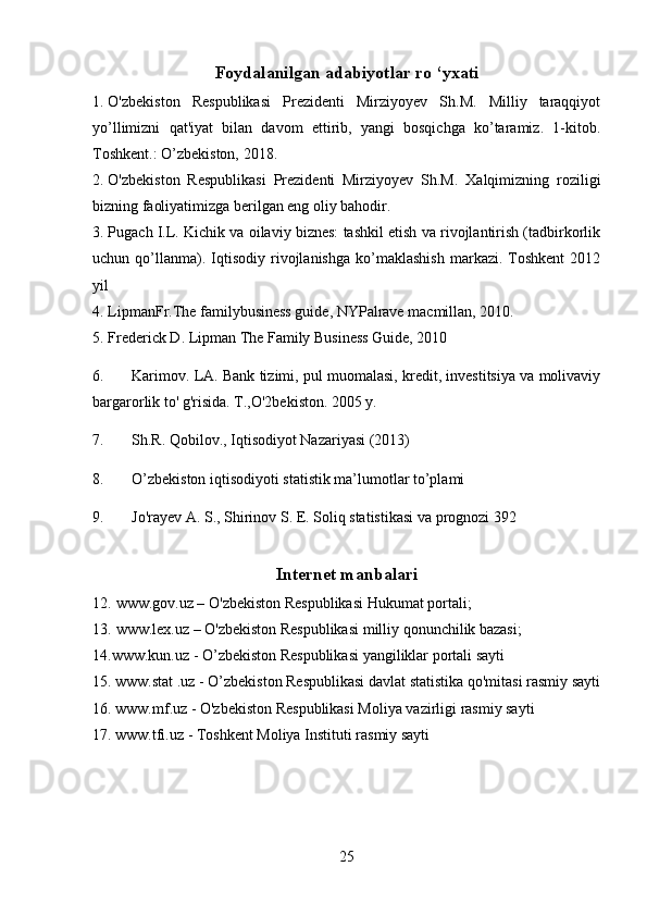 Foydalanilgan adabiyotlar ro ‘yxati
1. O'zbekiston   Respublikasi   Prezidenti   Mirziyoyev   Sh.M.   Milliy   taraqqiyot
yo’llimizni   qat'iyat   bilan   davom   ettirib,   yangi   bosqichga   ko’taramiz.   1-kitob.
Toshkent.: O’zbekiston, 2018.
2. O'zbekiston   Respublikasi   Prezidenti   Mirziyoyev   Sh.M.   Xalqimizning   roziligi
bizning faoliyatimizga berilgan eng oliy bahodir.
3. Pugach I.L. Kichik va oilaviy biznes: tashkil etish va rivojlantirish (tadbirkorlik
uchun  qo’llanma).  Iqtisodiy   rivojlanishga   ko’maklashish   markazi.   Toshkent   2012
yil
4. LipmanFr.The familybusiness guide, NYPalrave macmillan, 2010.
5. Frederick D. Lipman The Family Business Guide, 2010
6.  Karimov. LA. Bank tizimi, pul muomalasi, kredit, investitsiya va molivaviy
bargarorlik to' g'risida. T.,O'2bekiston. 2005 y.
7. Sh.R. Qobilov., Iqtisodiyot Nazariyasi (2013)
8. O’zbekiston iqtisodiyoti statistik ma’lumotlar to’plami
9. Jo'rayev A. S., Shirinov S. E.  Soliq statistikasi va prognozi 392
Internet manbalari
12. www.gov.uz – O'zbekiston Respublikasi Hukumat portali; 
13. www.lex.uz – O'zbekiston Respublikasi milliy qonunchilik bazasi;
14.www.kun.uz - O’zbekiston Respublikasi yangiliklar portali sayti
15. www.stat .uz - O’zbekiston Respublikasi davlat statistika qo'mitasi rasmiy sayti
16. www.mf.uz - O'zbekiston Respublikasi Moliya vazirligi rasmiy sayti
17. www.tfi.uz - Toshkent Moliya Instituti rasmiy sayti
25