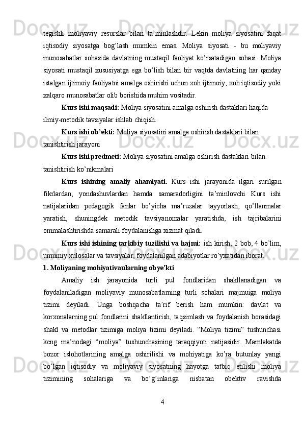 tegishli   moliyaviy   resurslar   bilan   ta’minlashdir.   Lekin   moliya   siyosatini   faqat
iqtisodiy   siyosatga   bog’lash   mumkin   emas.   Moliya   siyosati   -   bu   moliyaviy
munosabatlar   sohasida   davlatning   mustaqil   faoliyat   ko’rsatadigan   sohasi.   Moliya
siyosati   mustaqil   xususiyatga   ega   bo’lish   bilan   bir   vaqtda   davlatning   har   qanday
istalgan ijtimoiy faoliyatni amalga oshirishi uchun xoh ijtimoiy, xoh iqtisodiy yoki
xalqaro munosabatlar olib borishida muhim vositadir.
Kurs ishi maqsadi:  Moliya siyosatini amalga oshirish dastaklari  haqida 
ilmiy-metodik tavsiyalar ishlab chiqish.
  Kurs ishi ob’ekti:  Moliya siyosatini amalga oshirish dastaklari bilan 
tanishtirish jarayoni
Kurs ishi predmeti:  Moliya siyosatini amalga oshirish dastaklari bilan 
tanishtirish ko’nikmalari
Kurs   ishining   amaliy   ahamiyati.   Kurs   ishi   jarayonida   ilgari   surilgan
fikrlardan,   yondashuvlardan   hamda   samaradorligini   ta’minlovchi   Kurs   ishi
natijalaridan   pedagogik   fanlar   bo’yicha   ma’ruzalar   tayyorlash,   qo’llanmalar
yaratish,   shuningdek   metodik   tavsiyanomalar   yaratishda,   ish   tajribalarini
ommalashtirishda samarali foydalanishga xizmat qiladi.
  Kurs ishi ishining tarkibiy tuzilishi va hajmi:   ish kirish, 2 bob, 4 bo’lim,
umumiy xulosalar va tavsiyalar, foydalanilgan adabiyotlar ro’yxatidan iborat.
1. Moliyaning mohiyativa ularning obye’kti
Amaliy   ish   jarayonida   turli   pul   fondlaridan   shakllanadigan   va
foydalaniladigan   moliyaviy   munosabatlarning   turli   sohalari   majmuiga   moliya
tizimi   deyiladi.   Unga   boshqacha   ta’rif   berish   ham   mumkin:   davlat   va
korxonalarning pul fondlarini shakllantirish, taqsimlash va foydalanish borasidagi
shakl   va   metodlar   tizimiga   moliya   tizimi   deyiladi.   “Moliya   tizimi”   tushunchasi
keng   ma’nodagi   “moliya”   tushunchasining   taraqqiyoti   natijasidir.   Mamlakatda
bozor   islohotlarining   amalga   oshirilishi   va   mohiyatiga   ko’ra   butunlay   yangi
bo’lgan   iqtisodiy   va   moliyaviy   siyosatning   hayotga   tatbiq   etilishi   moliya
tizimining   sohalariga   va   bo’g’inlariga   nisbatan   obektiv   ravishda
4 