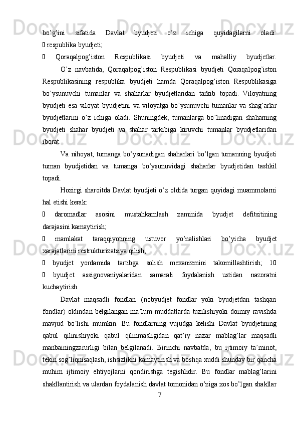bo’g’ini   sifatida   Davlat   byudjeti   o’z   ichiga   quyidagilarni   oladi:
∙  respublika byudjeti;
∙   Qoraqalpog’iston   Respublikasi   byudjeti   va   mahalliy   byudjetlar.
O’z   navbatida,   Qoraqalpog’iston   Respublikasi   byudjeti   Qoraqalpog’iston
Respublikasining   respublika   byudjeti   hamda   Qoraqalpog’iston   Respublikasiga
bo’ysunuvchi   tumanlar   va   shaharlar   byudjetlaridan   tarkib   topadi.   Viloyatning
byudjeti   esa   viloyat   byudjetini   va   viloyatga   bo’ysunuvchi   tumanlar   va   shag’arlar
byudjetlarini   o’z   ichiga   oladi.   Shuningdek,   tumanlarga   bo’linadigan   shaharning
byudjeti   shahar   byudjeti   va   shahar   tarkibiga   kiruvchi   tumanlar   byudjetlaridan
iborat.
Va   nihoyat,   tumanga   bo’ysunadigan   shaharlari   bo’lgan  tumanning   byudjeti
tuman   byudjetidan   va   tumanga   bo’ysunuvidagi   shaharlar   byudjetidan   tashkil
topadi.
Hozirgi sharoitda Davlat byudjeti o’z oldida turgan quyidagi muammolarni
hal etishi kerak:
∙   daromadlar   asosini   mustahkamlash   zaminida   byudjet   defitsitining
darajasini kamaytirish;
∙   mamlakat   taraqqiyotining   ustuvor   yo’nalishlari   bo’yicha   byudjet
xarajatlarini restrukturizatsiya qilish;
∙   byudjet   yordamida   tartibga   solish   mexanizmini   takomillashtirish;   10
∙   byudjet   assignovaniyalaridan   samarali   foydalanish   ustidan   nazoratni
kuchaytirish.
Davlat   maqsadli   fondlari   (nobyudjet   fondlar   yoki   byudjetdan   tashqari
fondlar)   oldindan   belgilangan   ma’lum   muddatlarda   tuzilishiyoki   doimiy   ravishda
mavjud   bo’lishi   mumkin.   Bu   fondlarning   vujudga   kelishi   Davlat   byudjetining
qabul   qilinishiyoki   qabul   qilinmasligidan   qat’iy   nazar   mablag’lar   maqsadli
manbainingzarurligi   bilan   belgilanadi.   Birinchi   navbatda,   bu   ijtimoiy   ta’minot,
tekin sog’liqnisaqlash, ishsizlikni kamaytirish va boshqa xuddi shunday bir qancha
muhim   ijtimoiy   ehtiyojlarni   qondirishga   tegishlidir.   Bu   fondlar   mablag’larini
shakllantirish va ulardan foydalanish davlat tomonidan o’ziga xos bo’lgan shakllar
7