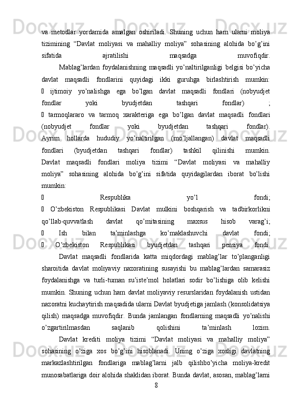 va   metodlar   yordamida   amalgan   oshiriladi.   Shuning   uchun   ham   ularni   moliya
tizimining   “Davlat   moliyasi   va   mahalliy   moliya”   sohasining   alohida   bo’g’ini
sifatida   ajratilishi   maqsadga   muvofiqdir.
Mablag’lardan   foydalanishning   maqsadli   yo’naltirilganligi   belgisi   bo’yicha
davlat   maqsadli   fondlarini   quyidagi   ikki   guruhga   birlashtirish   mumkin:
∙   ijtimoiy   yo’nalishga   ega   bo’lgan   davlat   maqsadli   fondlari   (nobyudjet
fondlar   yoki   byudjetdan   tashqari   fondlar)   ;
∙   tarmoqlararo   va   tarmoq   xarakteriga   ega   bo’lgan   davlat   maqsadli   fondlari
(nobyudjet   fondlar   yoki   byudjetdan   tashqari   fondlar).
Ayrim   hollarda   hududiy   yo’naltirilgan   (mo’ljallangan)   davlat   maqsadli
fondlari   (byudjetdan   tashqari   fondlar)   tashkil   qilinishi   mumkin.
Davlat   maqsadli   fondlari   moliya   tizimi   “Davlat   moliyasi   va   mahalliy
moliya”   sohasining   alohida   bo’g’ini   sifatida   quyidagilardan   iborat   bo’lishi
mumkin:
∙   Respublika   yo’l   fondi;
∙   O’zbekiston   Respublikasi   Davlat   mulkini   boshqarish   va   tadbirkorlikni
qo’llab-quvvatlash   davlat   qo’mitasining   maxsus   hisob   varag’i;
∙   Ish   bilan   ta’minlashga   ko’maklashuvchi   davlat   fondi;
∙   O’zbekiston   Respublikasi   byudjetdan   tashqari   pensiya   fondi.
Davlat   maqsadli   fondlarida   katta   miqdordagi   mablag’lar   to’planganligi
sharoitida   davlat   moliyaviy   nazoratining   susayishi   bu   mablag’lardan   samarasiz
foydalanishga   va   turli-tuman   su’iste’mol   holatlari   sodir   bo’lishiga   olib   kelishi
mumkin.   Shuning   uchun   ham   davlat   moliyaviy   resurslaridan   foydalanish   ustidan
nazoratni kuchaytirish maqsadida ularni Davlat byudjetiga jamlash (konsolidatsiya
qilish)   maqsadga   muvofiqdir.   Bunda   jamlangan   fondlarning   maqsadli   yo’nalishi
o’zgartirilmasdan   saqlanib   qolishini   ta’minlash   lozim.
Davlat   krediti   moliya   tizimi   “Davlat   moliyasi   va   mahalliy   moliya”
sohasining   o’ziga   xos   bo’g’ini   hisoblanadi.   Uning   o’ziga   xosligi   davlatning
markazlashtirilgan   fondlariga   mablag’larni   jalb   qilishbo’yicha   moliya-kredit
munosabatlariga doir alohida shaklidan iborat. Bunda davlat, asosan, mablag’larni
8