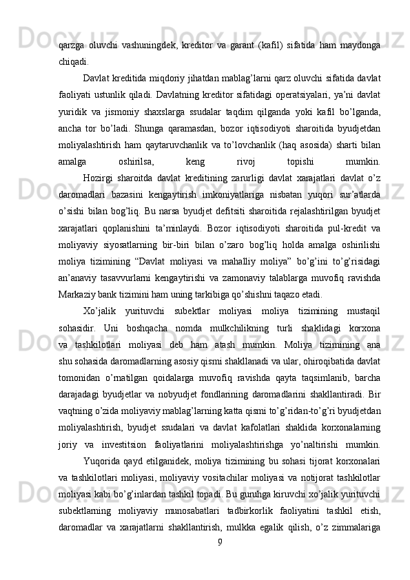 qarzga   oluvchi   vashuningdek,   kreditor   va   garant   (kafil)   sifatida   ham   maydonga
chiqadi.
Davlat kreditida miqdoriy jihatdan mablag’larni qarz oluvchi sifatida davlat
faoliyati  ustunlik  qiladi.  Davlatning kreditor  sifatidagi  operatsiyalari, ya’ni  davlat
yuridik   va   jismoniy   shaxslarga   ssudalar   taqdim   qilganda   yoki   kafil   bo’lganda,
ancha   tor   bo’ladi.   Shunga   qaramasdan,   bozor   iqtisodiyoti   sharoitida   byudjetdan
moliyalashtirish   ham   qaytaruvchanlik   va   to’lovchanlik   (haq   asosida)   sharti   bilan
amalga   oshirilsa,   keng   rivoj   topishi   mumkin.
Hozirgi   sharoitda   davlat   kreditining   zarurligi   davlat   xarajatlari   davlat   o’z
daromadlari   bazasini   kengaytirish   imkoniyatlariga   nisbatan   yuqori   sur’atlarda
o’sishi   bilan   bog’liq.   Bu   narsa   byudjet   defitsiti   sharoitida   rejalashtirilgan   byudjet
xarajatlari   qoplanishini   ta’minlaydi.   Bozor   iqtisodiyoti   sharoitida   pul-kredit   va
moliyaviy   siyosatlarning   bir-biri   bilan   o’zaro   bog’liq   holda   amalga   oshirilishi
moliya   tizimining   “Davlat   moliyasi   va   mahalliy   moliya”   bo’g’ini   to’g’risidagi
an’anaviy   tasavvurlarni   kengaytirishi   va   zamonaviy   talablarga   muvofiq   ravishda
Markaziy bank tizimini ham uning tarkibiga qo’shishni taqazo etadi.
Xo’jalik   yurituvchi   subektlar   moliyasi   moliya   tizimining   mustaqil
sohasidir.   Uni   boshqacha   nomda   mulkchilikning   turli   shaklidagi   korxona
va   tashkilotlari   moliyasi   deb   ham   atash   mumkin.   Moliya   tizimining   ana
shu sohasida daromadlarning asosiy qismi shakllanadi va ular, ohiroqibatida davlat
tomonidan   o’rnatilgan   qoidalarga   muvofiq   ravishda   qayta   taqsimlanib,   barcha
darajadagi   byudjetlar   va   nobyudjet   fondlarining   daromadlarini   shakllantiradi.   Bir
vaqtning o’zida moliyaviy mablag’larning katta qismi to’g’ridan-to’g’ri byudjetdan
moliyalashtirish,   byudjet   ssudalari   va   davlat   kafolatlari   shaklida   korxonalarning
joriy   va   investitsion   faoliyatlarini   moliyalashtirishga   yo’naltirishi   mumkin.
Yuqorida   qayd   etilganidek,   moliya   tizimining   bu   sohasi   tijorat   korxonalari
va   tashkilotlari   moliyasi,   moliyaviy   vositachilar   moliyasi   va   notijorat   tashkilotlar
moliyasi kabi bo’g’inlardan tashkil topadi. Bu guruhga kiruvchi xo’jalik yurituvchi
subektlarning   moliyaviy   munosabatlari   tadbirkorlik   faoliyatini   tashkil   etish,
daromadlar   va   xarajatlarni   shakllantirish,   mulkka   egalik   qilish,   o’z   zimmalariga
9 